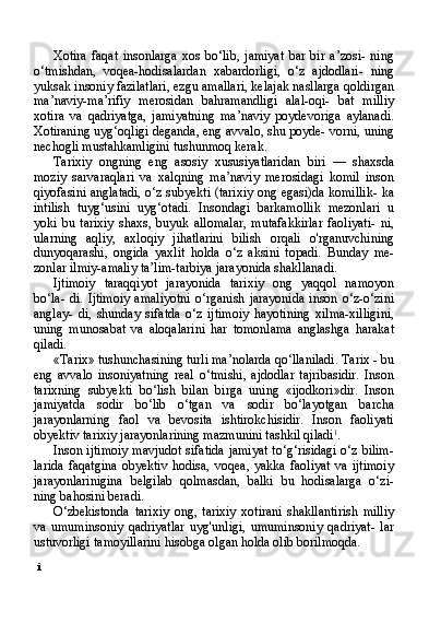 i Xotira   faqat   insonlarga   xos   bo‘lib,   jamiyat   bar   bir   a’zosi-   ning
o‘tmishdan,   voqea-hodisalardan   xabardorligi,   o‘z   ajdodlari-   ning
yuksak insoniy fazilatlari, ezgu amallari, kelajak nasllarga qoldirgan
ma’naviy-ma’rifiy   merosidan   bahramandligi   alal-oqi-   bat   milliy
xotira   va   qadriyatga,   jamiyatning   ma’naviy   poydevoriga   aylanadi.
Xotiraning uyg‘oqligi deganda, eng avvalo, shu poyde- vorni, uning
nechogli mustahkamligini tushunmoq kerak.
Tarixiy   ongning   eng   asosiy   xususiyatlaridan   biri   —   shaxsda
moziy   sarvaraqlari   va   xalqning   ma’naviy   merosidagi   komil   inson
qiyofasini anglatadi, o‘z subyekti (tarixiy ong egasi)da komillik- ka
intilish   tuyg‘usini   uyg‘otadi.   Insondagi   barkamollik   mezonlari   u
yoki   bu   tarixiy   shaxs,   buyuk   allomalar,   mutafakkirlar   faoliyati-   ni,
ularning   aqliy,   axloqiy   jihatlarini   bilish   orqali   o'rganuvchining
dunyoqarashi,   ongida   yaxlit   holda   o‘z   aksini   topadi.   Bunday   me-
zonlar ilmiy-amaliy ta’lim-tarbiya jarayonida shakllanadi.
Ijtimoiy   taraqqiyot   jarayonida   tarixiy   ong   yaqqol   namoyon
bo‘la-  di.   Ijtimoiy  amaliyotni   o‘rganish  jarayonida  inson  o‘z-o‘zini
anglay-   di,   shunday   sifatda   o‘z   ijtimoiy   hayotining   xilma-xilligini,
uning   munosabat   va   aloqalarini   har   tomonlama   anglashga   harakat
qiladi.
«Tarix» tushunchasining turli ma’nolarda qo‘llaniladi. Tarix - bu
eng   avvalo   insoniyatning   real   o‘tmishi,   ajdodlar   tajribasidir.   Inson
tarixning   subyekti   bo‘lish   bilan   birga   uning   «ijodkori»dir.   Inson
jamiyatda   sodir   bo‘lib   o‘tgan   va   sodir   bo‘layotgan   barcha
jarayonlarning   faol   va   bevosita   ishtirokchisidir.   Inson   faoliyati
obyektiv tarixiy jarayonlarining mazmunini tashkil qiladi 1
.
Inson ijtimoiy mavjudot sifatida jamiyat to‘g‘risidagi o‘z bilim-
larida   faqatgina   obyektiv   hodisa,   voqea,   yakka   faoliyat   va   ijtimoiy
jarayonlarinigina   belgilab   qolmasdan,   balki   bu   hodisalarga   o‘zi-
ning bahosini beradi.
O‘zbekistonda   tarixiy   ong,   tarixiy   xotirani   shakllantirish   milliy
va   umuminsoniy   qadriyatlar   uyg'unligi,   umuminsoniy   qadriyat-   lar
ustuvorligi tamoyillarini hisobga olgan holda olib borilmoqda. 