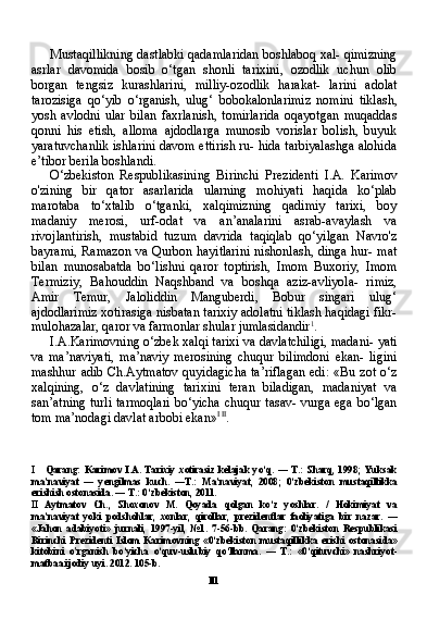 IllMustaqillikning dastlabki qadamlaridan boshlaboq xal- qimizning
asrlar   davomida   bosib   o‘tgan   shonli   tarixini,   ozodlik   uchun   olib
borgan   tengsiz   kurashlarini,   milliy-ozodlik   harakat-   larini   adolat
tarozisiga   qo‘yib   o‘rganish,   ulug‘   bobokalonlarimiz   nomini   tiklash,
yosh   avlodni   ular   bilan   faxrlanish,   tomirlarida   oqayotgan   muqaddas
qonni   his   etish,   alloma   ajdodlarga   munosib   vorislar   bolish,   buyuk
yaratuvchanlik ishlarini davom ettirish ru- hida tarbiyalashga alohida
e’tibor berila boshlandi.
O‘zbekiston   Respublikasining   Birinchi   Prezidenti   I.A.   Ka rimov
o'zining   bir   qator   asarlarida   ularning   mohiyati   haqida   ko‘plab
marotaba   to‘xtalib   o‘tganki,   xalqimizning   qadimiy   tarixi,   boy
madaniy   merosi,   urf-odat   va   an’analarini   asrab-avaylash   va
rivojlantirish,   mustabid   tuzum   davrida   taqiqlab   qo‘yilgan   Navro'z
bayrami, Ramazon  va Qurbon hayitlarini  nishonlash, dinga hur- mat
bilan   munosabatda   bo‘lishni   qaror   toptirish,   Imom   Buxoriy,   Imom
Termiziy,   Bahouddin   Naqshband   va   boshqa   aziz-avliyola-   rimiz,
Amir   Temur,   Jaloliddin   Manguberdi,   Bobur   singari   ulug‘
ajdodlarimiz xotirasiga nisbatan tarixiy adolatni tiklash haqidagi fikr-
mulohazalar, qaror va farmonlar shular jumlasidandir 1
.
I.A.Karimovning o‘zbek xalqi tarixi va davlatchiligi, madani- yati
va   ma’naviyati,   ma’naviy   merosining   chuqur   bilimdoni   ekan-   ligini
mashhur adib Ch.Aytmatov  quyidagicha  ta’riflagan  edi:  «Bu zot o‘z
xalqining,   o‘z   davlatining   tarixini   teran   biladigan,   madaniyat   va
san’atning turli tarmoqlari bo‘yicha chuqur tasav- vurga ega bo‘lgan
tom ma’nodagi davlat arbobi ekan» I   II
.
I Qarang :   Karimov   I . A .   Tarixiy   xotirasiz   kelajak   yo ‘ q .  —   T .:   Sharq ,  1998;   Yuksak
ma ’ naviyat   —   yengilmas   kuch .   — T .:   Ma ’ naviyat ,   2008;   0‘ zbekiston   mustaqillikka
erishish   ostonasida . —  T .: 0‘ zbekiston , 2011.
II Aytmatov   Ch .,   Shoxonov   M .   Qoyada   qolgan   ko ‘ z   yoshlar .   /   Hokimiyat   va
ma ’ naviyat   yoki   podshohlar ,   xonlar ,   qirollar ,   prezidentlar   faoliyatiga   bir   nazar .   —
« Jahon   adabiyoti »   jurnali ,   1997- yil ,   №1.   7-56- bb .   Qarang :   0‘ zbekiston   Respublikasi
Birinchi   Prezidenti   Islom   Karimovning   «0‘ zbekiston   mustaqillikka   erishi   ostonasida »
kitobini   o ' rganish   bo ‘ yicha   o ‘ quv - uslubiy   qo ‘ llanma .   —   T .:   «0‘ qituvchi »   nashriyot -
matbaa   ijodiy   uyi . 2012. 105- b . 