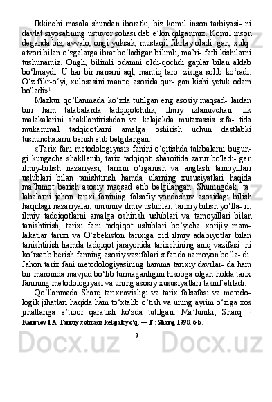 Ikkinchi   masala   shundan   iboratki,   biz   komil   inson   tarbiyasi-   ni
davlat siyosatining ustuvor sohasi deb e’lon qilganmiz. Komil inson
deganda biz, avvalo, ongi yuksak, mustaqil fikrlay oladi- gan, xulq-
atvori bilan o‘zgalarga ibrat bo‘ladigan bilimli, ma’ri- fatli kishilarni
tushunamiz.   Ongli,   bilimli   odamni   oldi-qochdi   gaplar   bilan   aldab
bo‘lmaydi.   U   har   bir   narsani   aql,   mantiq   taro-   zisiga   solib   ko‘radi.
O‘z   fikr-o‘yi,  xulosasini   mantiq  asosida  qur-  gan   kishi  yetuk   odam
bo'ladi» 1
.
Mazkur qo‘llanmada  ko‘zda tutilgan  eng asosiy maqsad- lardan
biri   ham   talabalarda   tadqiqotchilik,   ilmiy   izlanuvchan-   lik
malakalarini   shakllantirishdan   va   kelajakda   mutaxassis   sifa-   tida
mukammal   tadqiqotlarni   amalga   oshirish   uchun   dastlabki
tushunchalarni berish etib belgilangan.
«Tarix fani metodologiyasi» fanini o‘qitishda talabalarni bugun-
gi  kungacha  shakllanib,   tarix  tadqiqoti  sharoitida   zarur  bo'ladi-   gan
ilmiy-bilish   nazariyasi,   tarixni   o‘rganish   va   anglash   tamoyillari
uslublari   bilan   tanishtirish   hamda   ularning   xususiyatlari   haqida
ma’lumot   berish   asosiy   maqsad   etib   belgilangan.   Shuningdek,   ta -
labalarni   jahon   tarixi   fanining   falsafiy   yondashuv   asosidagi   bilish
haqidagi nazariyalar, umumiy ilmiy uslublar, tarixiy bilish yo‘lla- ri,
ilmiy   tadqiqotlarni   amalga   oshirish   uslublari   va   tamoyillari   bi lan
tanishtirish,   tarixi   fani   tadqiqot   uslublari   bo‘yicha   xorijiy   mam-
lakatlar   tarixi   va   O‘zbekiston   tarixiga   oid   ilmiy   adabiyotlar   bilan
tanishtirish hamda tadqiqot jarayonida tarixchining aniq vazifasi- ni
ko‘rsatib berish fanning asosiy vazifalari sifatida namoyon bo‘la- di.
Jahon tarix fani metodologiyasining hamma tarixiy davrlar- da ham
bir maromda mavjud bo‘lib turmaganligini hisobga olgan holda tarix
fanining metodologiyasi va uning asosiy xususiyatlari tasnif etiladi.
Qo‘llanmada   Sharq   tarixnavisligi   va   tarix   falsafasi   va   metodo-
logik jihatlari haqida ham to‘xtalib o‘tish va uning ayrim o‘ziga xos
jihatlariga   e’tibor   qaratish   ko'zda   tutilgan.   Ma’lumki,   Sharq-   1
Karimov I.A. Tarixiy xotirasiz kelajak yo‘q. — T.: Sharq, 1998. 6-b.
9 