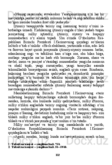 112«Mening   nazarimda,   avvalambor   Yaratganimizning   o‘zi   har   bir
mavjudotga jasorat ko‘rsatish imkonini beradi va ong-tafakkur sohibi
bo‘lgan insonlar bundan ibrat olib yashaydi» 1
.
Ijtimoiy   taraqqiyotda   tarixiy   ong   insonning   tarixiy   o‘rnini   is-
botlashga urinadi. Kishilarning ijtimoiy ongida o‘zlari yashab turgan
jamiyatning   milliy   iqtisodiy,   ijtimoiy,   siyosiy   va   huquqiy
munosabatlari   o‘z   aksini   topadi.   Shu   o'rinda   O‘zbekiston   Res-
publikasi   Birinchi   Prezidenti   I.Karimovning   quyidagi   so‘zlarini
keltirib o‘tish o‘rinlidir: «Hech shubhasiz, yurtimizda erkin, ado- latli
va   farovon   hayot   qurish   jarayonida   ijtimoiy-siyosiy   munosa-   batlar,
odamlarning   ongi   va   tafakkuri   ham   o‘ziga   xos,   shu   bilan   birga,
mutlaqo   yangicha   ma’no   kasb   etib   bormoqda.   Xususan,   shaxs   va
davlat,   inson   va   jamiyat   o‘rtasidagi   munosabatlar   yangi cha   mazmun
va   shakl   topib,   yangi   xususiyatlar,   yangi   tamoyillar   asosida
takomillashib   borayotganini   sezish,   anglash   qiyin   emas.   Binobarin,
bularning   barchasi   yangicha   qadriyatlar   va   demokratik   prinsiplar
mohiyatiga,   o‘z   turmush   va   tafakkur   tarzimizga   mos,   biz   barpo
etishga   intilayotgan   erkin   fuqarolik   jamiyati   talablariga   javob
beradigan   munosabatlar   sifatida   ijtimoiy   fanlarning   asosiy   tadqiqot
mavzulariga aylanishi darkor» I   II
.
Mamlakatimizning   Birinchi   Prezidenti   I.Karimovning   «tarix
millatning   haqiqiy   tarbiyachisiga   aylanib   bormoqda/»   degan   ibo-
rasidan,   hozirda,   shu   kunlarda   milliy   qadriyatlarni,   milliy   iftixorni,
milliy   o'zlikni   anglashda   tarixiy   ongning   vositachi   sifatidagi   o‘rni
naqadar   muhimligini   payqash   mumkin.   «Tarix   xotirasi,   xalqning,
jonajon o‘lkaning, davlatimiz hududining xolis va haqqoniy tari- xini
tiklash   milliy   o‘zlikni   anglash,   ta’bir   joiz   bo‘lsa   milliy   iftixorni
tiklash va o‘stirish jarayonida g‘oyat muhim o‘rin tutadi».
Milliy   ma’naviyat   va   tarixiy   ong   masalalarida   so‘z   yuritib,
O‘zbekiston   Respublikasining   Birinchi   Prezidenti   I.Karimov
quyidagilarni ta’kidlab o‘tadi:
«Agarki   mendan,   hozirgi   kunda   ma’naviyatimizni   asrash   uchun
I Yuksak   ma ’ naviyat  —  yengilmas   kuch . 75- b .
II Yuksak   ma ’ naviyat  —  yengilmas   kuch .  58—59-bb. 