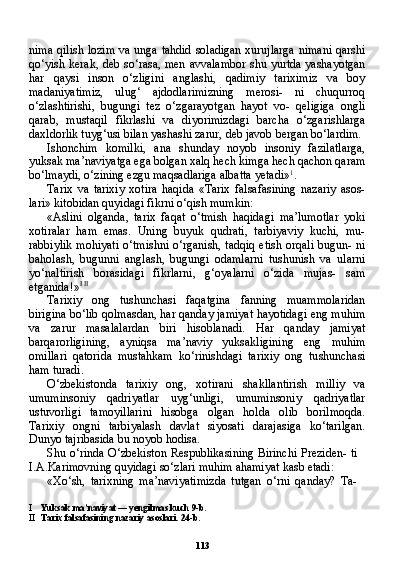 113nima qilish lozim  va unga tahdid soladigan xurujlarga nimani qarshi
qo‘yish kerak, deb so‘rasa, men avvalambor shu yurtda yashayotgan
har   qaysi   inson   o‘zligini   anglashi,   qadimiy   tariximiz   va   boy
madaniyatimiz,   ulug‘   ajdodlarimizning   merosi-   ni   chuqurroq
o‘zlashtirishi,   bugungi   tez   o‘zgarayotgan   hayot   vo-   qeligiga   ongli
qarab,   mustaqil   fikrlashi   va   diyorimizdagi   barcha   o‘zgarishlarga
daxldorlik tuyg‘usi bilan yashashi zarur, deb javob bergan bo‘lardim.
Ishonchim   komilki,   ana   shunday   noyob   insoniy   fazilatlarga,
yuksak ma’naviyatga ega bolgan xalq hech kimga hech qachon qaram
bo‘lmaydi, o‘zining ezgu maqsadlariga albatta yetadi» 1
.
Tarix   va   tarixiy   xotira   haqida   «Tarix   falsafasining   nazariy   asos-
lari» kitobidan quyidagi fikrni o‘qish mumkin:
«Aslini   olganda,   tarix   faqat   o‘tmish   haqidagi   ma’lumotlar   yoki
xotiralar   ham   emas.   Uning   buyuk   qudrati,   tarbiyaviy   kuchi,   mu-
rabbiylik mohiyati o‘tmishni o‘rganish, tadqiq etish orqali bugun- ni
baholash,   bugunni   anglash,   bugungi   odamlarni   tushunish   va   ularni
yo‘naltirish   borasidagi   fikrlarni,   g‘oyalarni   o‘zida   mujas-   sam
etganida!» I   II
Tarixiy   ong   tushunchasi   faqatgina   fanning   muammolaridan
birigina bo‘lib qolmasdan, har qanday jamiyat hayotidagi eng muhim
va   zarur   masalalardan   biri   hisoblanadi.   Har   qanday   jami yat
barqarorligining,   ayniqsa   ma’naviy   yuksakligining   eng   mu him
omillari   qatorida   mustahkam   ko‘rinishdagi   tarixiy   ong   tu shunchasi
ham turadi.
O‘zbekistonda   tarixiy   ong,   xotirani   shakllantirish   milliy   va
umuminsoniy   qadriyatlar   uyg‘unligi,   umuminsoniy   qadriyatlar
ustuvorligi   tamoyillarini   hisobga   olgan   holda   olib   borilmoqda.
Tarixiy   ongni   tarbiyalash   davlat   siyosati   darajasiga   ko‘tarilgan.
Dunyo tajribasida bu noyob hodisa.
Shu o‘rinda O‘zbekiston Respublikasining Birinchi Preziden- ti
I.A.Karimovning quyidagi so‘zlari muhim ahamiyat kasb etadi:
«Xo‘sh,   tarixning   ma’naviyatimizda   tutgan   o‘rni   qanday?   Ta-
I Yuksak ma’naviyat — yengilmas kuch 9-b.
II Tarix falsafasining nazariy asoslari. 24-b. 