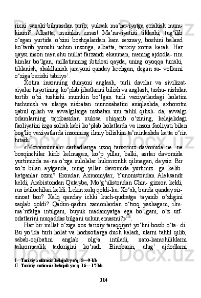 114rixni   yaxshi   bilmasdan   turib,   yuksak   ma’naviyatga   erishish   mum-
kinmi?   Albatta,   mumkin   emas!   Ma’naviyatini   tiklashi,   tug‘ilib
o‘sgan   yurtida   o‘zini   boshqalardan   kam   sezmay,   boshini   baland
ko‘tarib   yurishi   uchun   insonga,   albatta,   tarixiy   xotira   kerak.   Наг
qaysi inson men shu millat farzandi ekanman, mening ajdodla- rim
kimlar   bo‘lgan,   millatimning   ibtidosi   qayda,   uning   oyoqqa   turishi,
tiklanish,   shakllanish   jarayoni   qanday   kechgan,   degan   sa-   vollarni
o‘ziga berishi tabiiy» 1
.
Xotira   insonning   dunyoni   anglash,   turli   davrlar   va   sivilizat-
siyalar hayotining ko‘plab jihatlarini bilish va anglash, tushu- nishdan
tortib   o‘zi   tushishi   mumkin   bo‘lgan   turli   vaziyatlardagi   holatini
tushunish   va   ularga   nisbatan   munosabatini   aniqlashda,   axborotni
qabul   qilish   va   avvalgilarga   nisbatan   uni   tahlil   qilish-   da,   avvalgi
odamlarning   tajribasidan   xulosa   chiqarib   o‘zining,   kelajakdagi
faoliyatini izga solish kabi ko‘plab holatlarda va in son faoliyati bilan
bog'liq vaziyatlarda insonning ilmiy bilishini ta’minlashda katta o‘rin
tutadi.
«Movarounnahr   sarhadlariga   uzoq   tariximiz   davomida   ne-   ne
bosqinchilar   kirib   kelmagan,   ko‘p   yillar,   balki,   asrlar   davo mida
yurtimizda  ne-ne o‘zga  sulolalar  hukmronlik  qilmagan,  deysiz.  Bir
so‘z   bilan   aytganda,   ming   yillar   davomida   yurtimiz-   ga   kelib-
ketganlar   ozmi?   Erondan   Axmoniylar,   Yunonistondan   Aleksandr
keldi,   Arabistondan  Qutayba,   Mo‘g‘ulistondan  Chin-   gizxon  keldi,
rus istilochilari keldi. Lekin xalq qoldi-ku. Xo‘sh, bunda qanday sir-
sinoat   bor?   Xalq   qanday   ichki   kuch-qudratga   tayanib   o‘zligini
saqlab   qoldi?   Qadim-qadim   zamonlardan   o‘troq   yashagani,   ilm-
ma’rifatga   intilgani,   buyuk   madaniyatga   ega   bo‘lgani,   o‘z   urf-
odatlarini muqaddas bilgani uchun emasmi?» I   II
.
Наг   bir millat o‘ziga xos tarixiy taraqqiyot yo‘lini bosib o‘ta- di.
Bu   yo £
lda   turli   holat   va   hodisotlarga   duch   keladi,   ularni   tahlil   qilib,
sabab-oqibatini   anglab   olg £
a   intiladi,   xato-kamchiliklarni
takrormaslik   tadorigini   ko‘radi.   Binobarin,   ulug £
  ajdodlarni
I Tarixiy xotirasiz kelajak yo‘q. 8—9-bb.
II Tarixiy xotirasiz kelajak yo‘q. 16— 17-bb. 