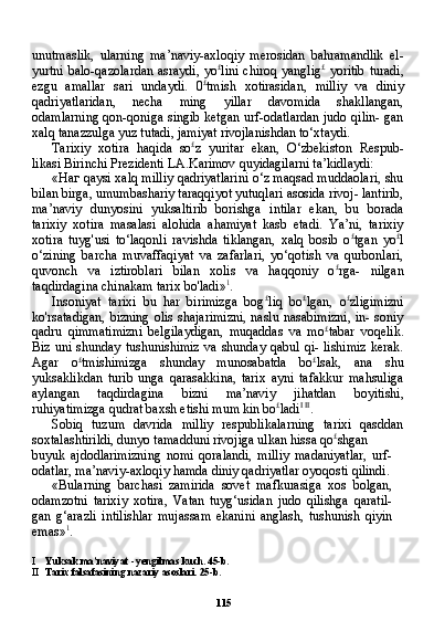 115unutmaslik,   ularning   ma’naviy-axloqiy   merosidan   bahramandlik   el-
yurtni balo-qazolardan asraydi, yo £
lini chiroq yanglig £
  yoritib turadi,
ezgu   amallar   sari   undaydi.   0 £
tmish   xotirasidan,   milliy   va   diniy
qadriyatlaridan,   necha   ming   yillar   davomida   shakllangan,
odamlarning qon-qoniga singib ketgan urf-odatlardan judo qilin- gan
xalq tanazzulga yuz tutadi, jamiyat rivojlanishdan to‘xtaydi.
Tarixiy   xotira   haqida   so £
z   yuritar   ekan,   O‘zbekiston   Respub-
likasi Birinchi Prezidenti LA.Karimov quyidagilarni ta’kidlaydi:
« Наг   qaysi xalq milliy qadriyatlarini o‘z maqsad muddaolari, shu
bilan birga, umumbashariy taraqqiyot yutuqlari asosida rivoj- lantirib,
ma’naviy   dunyosini   yuksaltirib   borishga   intilar   ekan,   bu   borada
tarixiy   xotira   masalasi   alohida   ahamiyat   kasb   etadi.   Ya’ni,   tarixiy
xotira   tuyg'usi   to‘laqonli   ravishda   tiklangan,   xalq   bosib   o £
tgan   yo £
l
o‘zining   barcha   muvaffaqiyat   va   zafarlari,   yo‘qotish   va   qurbonlari,
quvonch   va   iztiroblari   bilan   xolis   va   haqqoniy   o £
rga-   nilgan
taqdirdagina chinakam tarix bo'ladi» 1
.
Insoniyat   tarixi   bu   har   birimizga   bog £
liq   bo £
lgan,   o £
zligimizni
ko'rsatadigan,  bizning  olis  shajarimizni,  naslu nasabimizni,  in- soniy
qadru   qimmatimizni   belgilaydigan,   muqaddas   va   mo £
tabar   voqelik.
Biz uni  shunday  tushunishimiz  va shunday qabul  qi- lishimiz  kerak.
Agar   o £
tmishimizga   shunday   munosabatda   bo £
lsak,   ana   shu
yuksaklikdan   turib   unga   qarasakkina,   tarix   ayni   tafakkur   mahsuliga
aylangan   taqdirdagina   bizni   ma’naviy   jihatdan   boyitishi,
ruhiyatimizga qudrat baxsh etishi mum kin bo £
ladi I   II
.
Sobiq   tuzum   davrida   milliy   respublikalarning   tarixi   qasddan
soxtalashtirildi, dunyo tamadduni rivojiga ulkan hissa qo £
shgan
buyuk   ajdodlarimizning   nomi   qoralandi,   milliy   madaniyatlar,   urf-
odatlar, ma’naviy-axloqiy hamda diniy qadriyatlar oyoqosti qilindi.
«Bularning   barchasi   zamirida   sovet   mafkurasiga   xos   bolgan,
odamzotni   tarixiy   xotira,   Vatan   tuyg‘usidan   judo   qilishga   qaratil-
gan   g‘arazli   intilishlar   mujassam   ekanini   anglash,   tushunish   qiyin
emas» 1
.
I Yuksak ma’naviyat - yengilmas kuch. 45-b.
II Tarix falsafasining nazariy asoslari. 25-b. 