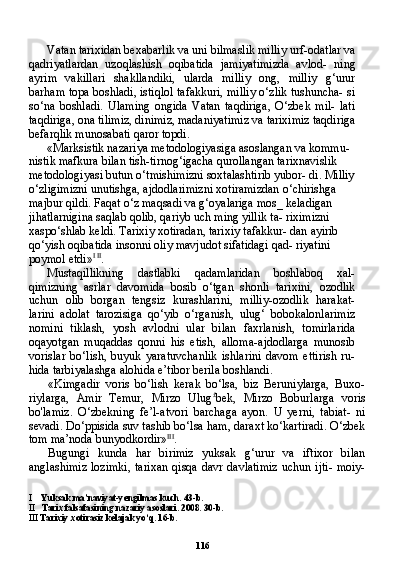 116Vatan tarixidan bexabarlik va uni bilmaslik milliy urf-odat lar va
qadriyatlardan   uzoqlashish   oqibatida   jamiyatimizda   avlod-   ning
ayrim   vakillari   shakllandiki,   ularda   milliy   ong,   milliy   g‘urur
barham topa boshladi, istiqlol tafakkuri, milliy o‘zlik tushuncha- si
so‘na   boshladi.   Ulaming   ongida   Vatan   taqdiriga,   O‘zbek   mil-   lati
taqdiriga, ona tilimiz, dinimiz, madaniyatimiz va tariximiz taqdiriga
befarqlik munosabati qaror topdi.
«Marksistik nazariya metodologiyasiga asoslangan va kommu- 
nistik mafkura bilan tish-tirnog‘igacha qurollangan tarixnavislik 
metodologiyasi butun o‘tmishimizni soxtalashtirib yubor- di. Milliy 
o‘zligimizni unutishga, ajdodlarimizni xotiramizdan o‘chirishga 
majbur qildi. Faqat o‘z maqsadi va g‘oyalariga mos_ keladigan 
jihatlarnigina saqlab qolib, qariyb uch ming yillik ta- riximizni 
xaspo‘shlab keldi. Tarixiy xotiradan, tarixiy tafakkur- dan ayirib 
qo‘yish oqibatida insonni oliy mavjudot sifatidagi qad- riyatini 
poymol etdi» I   II
.
Mustaqillikning   dastlabki   qadamlaridan   boshlaboq   xal-
qimizning   asrlar   davomida   bosib   o‘tgan   shonli   tarixini,   ozodlik
uchun   olib   borgan   tengsiz   kurashlarini,   milliy-ozodlik   harakat-
larini   adolat   tarozisiga   qo‘yib   o‘rganish,   ulug‘   bobokalonlarimiz
nomini   tiklash,   yosh   avlodni   ular   bilan   faxrlanish,   tomirlarida
oqayotgan   muqaddas   qonni   his   etish,   alloma-ajdodlarga   munosib
vorislar   bo‘lish,   buyuk   yaratuvchanlik   ishlarini   davom   ettirish   ru-
hida tarbiyalashga alohida e’tibor berila boshlandi.
«Kimgadir   voris   bo‘lish   kerak   bo‘lsa,   biz   Beruniylarga,   Buxo-
riylarga,   Amir   Temur,   Mirzo   Ulug £
bek,   Mirzo   Boburlarga   voris
bo'lamiz.   O‘zbekning   fe’l-atvori   barchaga   ayon.   U   yerni,   tabiat-   ni
sevadi. Do‘ppisida suv tashib bo‘lsa ham, daraxt ko‘kartiradi. O‘zbek
tom ma’noda bunyodkordir» III
.
Bugungi   kunda   har   birimiz   yuksak   g‘urur   va   iftixor   bilan
anglashimiz  lozimki,  tarixan  qisqa davr davlatimiz  uchun ijti-  moiy-
I Yuksak ma’naviyat-yengilmas kuch. 43-b.
II Tarix falsafasining nazariy asoslari. 2008. 30-b.
III  Tarixiy xotirasiz kelajak yo‘q. 16-b. 