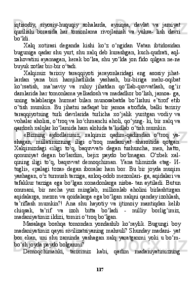 117iqtisodiy,   siyosiy-huquqiy   sohalarda,   ayniqsa,   davlat   va   jamiyat
qurilishi   borasida   har   tomonlama   rivojlanish   va   yuksa-   lish   davri
bo‘ldi.
Xalq   xotirasi   deganda   kishi   ko‘z   o‘ngidan   Vatan   ibtidosidan
buguniga qadar shu yurt, shu xalq deb kurashgan, kuch-qudrati, aql-
zakovatini  ayamagan,  kerak bo‘lsa, shu yo‘lda jon fido qilgan ne-ne
buyuk zotlar bir-bir o £
tadi.
Xalqimiz   tarixiy   taraqqiyoti   jarayonlaridagi   eng   asosiy   jihat-
lardan   yana   biri   hamjihatlikda   yashash,   bir-biriga   mehr-oqibat
ko‘rsatish,   ma’naviy   va   ruhiy   jihatdan   qo‘llab-quvvatlash,   og‘ir
damlarida har tomonlama yelkadosh va madadkor bo‘lish, jamoa- ga,
uning   talablariga   hurmat   bilan   munosabatda   bo‘lishni   e’tirof   etib
o‘tish   mumkin.   Bu   jihatni   nafaqat   bir   jamoa   atrofida,   balki   tarixiy
taraqqiyotning   turli   davrlarida   turlicha   xo‘jalik   yuritgan   vodiy   va
vohalar aholisi, o‘troq va ko £
chmanchi aholi, qo‘ying- ki, bir xalq va
qardosh xalqlar ko‘lamida ham alohida ta’kidlab o‘tish mumkin.
«Bizning   ajdodlarimiz,   xalqimiz   qadim-qadimdan   o‘troq   ya-
shagan,   millatimizning   iligi   o £
troq   madaniyat   sharoitida   qotgan.
Xalqimizdagi   «iligi   to £
q,   baquvvat»   degan   tushuncha,   men,   hatto,
qonuniyat   degan   bo £
lardim,   bejiz   paydo   bo £
lmagan.   O‘zbek   xal-
qining   iligi   to‘q,   baquvvat   demoqchiman.   Yana   tilimizda   «tag-   И -
tugli»,   «palagi   toza»   degan   iboralar   ham   bor.   Bu   bir   joyda   muqim
yashagan, o £
z turmush tarziga, axloq-odob mezonlari- ga, aqidalari va
tafakkur  tarziga  ega  bo £
lgan xonadonlarga  nisba-  tan aytiladi.  Butun
ommani,   bir   necha   yuz   minglab,   millionlab   aholini   birlashtirgan
aqidalarga, mezon va qoidalarga ega bo‘lgan xalqni qanday izohlash,
ta’riflash   mumkin?!   Ana   shu   hayotiy   va   ijtimoiy   mantiqdan   kelib
chiqsak,   ta’rif   va   izoh   bitta   bo‘ladi   -   milliy   borlig‘imiz,
madaniyatimiz ildizi, tomiri o‘troq bo‘lgan.
Masalaga   boshqa   tomondan   yondashib   ko‘raylik.   Bugungi   boy
madaniyatimiz qaysi sivilizatsiyaning mahsuli? Shunday madani- yat
bor   ekan,   uni   shu   zaminda   yashagan   xalq   yaratganmi   yoki   u   bo‘m-
bo‘sh joyda paydo bolganmi?
Demoqchimanki,   tariximiz   kabi,   qadim   madaniyatimizning