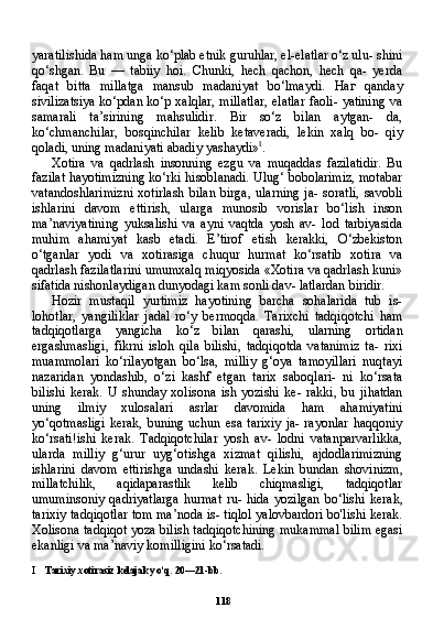 118yaratilishida ham unga ko‘plab etnik guruhlar, el-elatlar o‘z ulu- shini
qo‘shgan.   Bu   —   tabiiy   hoi.   Chunki,   hech   qachon,   hech   qa-   yerda
faqat   bitta   millatga   mansub   madaniyat   bo‘lmaydi.   Наг   qanday
sivilizatsiya ko‘pdan ko‘p xalqlar, millatlar, elatlar faoli- yatining va
samarali   ta’sirining   mahsulidir.   Bir   so‘z   bilan   aytgan-   da,
ko‘chmanchilar,   bosqinchilar   kelib   ketaveradi,   lekin   xalq   bo-   qiy
qoladi, uning madaniyati abadiy yashaydi» I
.
Xotira   va   qadrlash   insonning   ezgu   va   muqaddas   fazilatidir.   Bu
fazilat hayotimizning ko‘rki hisoblanadi. Ulug‘ bobolarimiz, motabar
vatandoshlarimizni   xotirlash   bilan   birga,   ularning   ja-   soratli,   savobli
ishlarini   davom   ettirish,   ularga   munosib   vorislar   bo‘lish   inson
ma’naviyatining   yuksalishi   va   ayni   vaqtda   yosh   av-   lod   tarbiyasida
muhim   ahamiyat   kasb   etadi.   E’tirof   etish   kerakki,   O‘zbekiston
o‘tganlar   yodi   va   xotirasiga   chuqur   hurmat   ko‘rsatib   xotira   va
qadrlash fazilatlarini umumxalq miqyosida «Xotira va qadrlash kuni»
sifatida nishonlaydigan dunyodagi kam sonli dav- latlardan biridir.
Hozir   mustaqil   yurtimiz   hayotining   barcha   sohalarida   tub   is-
lohotlar,   yangiliklar   jadal   ro‘y   bermoqda.   Tarixchi   tadqiqotchi   ham
tadqiqotlarga   yangicha   ko‘z   bilan   qarashi,   ularning   ortidan
ergashmasligi,   fikrni   isloh   qila   bilishi,   tadqiqotda   vatanimiz   ta-   rixi
muammolari   ko‘rilayotgan   bo‘lsa,   milliy   g‘oya   tamoyillari   nuqtayi
nazaridan   yondashib,   o‘zi   kashf   etgan   tarix   saboqlari-   ni   ko‘rsata
bilishi   kerak.   U   shunday   xolisona   ish   yozishi   ke-   rakki,   bu   jihatdan
uning   ilmiy   xulosalari   asrlar   davomida   ham   ahamiyatini
yo‘qotmasligi  kerak,  buning uchun esa  tarixiy  ja- rayonlar  haqqoniy
ko‘rsati!ishi   kerak.   Tadqiqotchilar   yosh   av-   lodni   vatanparvarlikka,
ularda   milliy   g‘urur   uyg‘otishga   xizmat   qilishi,   ajdodlarimizning
ishlarini   davom   ettirishga   undashi   ke rak.   Lekin   bundan   shovinizm,
millatchilik,   aqidaparastlik   kelib   chiqmasligi,   tadqiqotlar
umuminsoniy   qadriyatlarga   hurmat   ru-   hida   yozilgan   bo‘lishi   kerak,
tarixiy tadqiqotlar tom ma’noda is- tiqlol yalovbardori bo'lishi kerak.
Xolisona tadqiqot yoza bilish tadqiqotchining mukammal bilim egasi
ekanligi va ma’naviy komilligini ko‘rsatadi.
I Tarixiy xotirasiz kelajak yo‘q. 20—21-bb. 