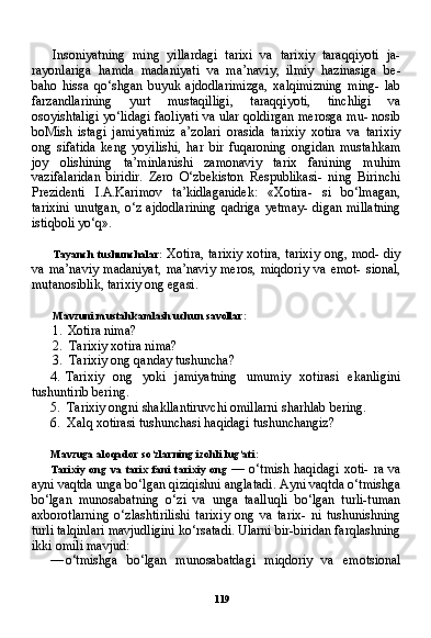 119Insoniyatning   ming   yillardagi   tarixi   va   tarixiy   taraqqiyoti   ja-
rayonlariga   hamda   madaniyati   va   ma’naviy,   ilmiy   hazinasiga   be-
baho   hissa   qo‘shgan   buyuk   ajdodlarimizga,   xalqimizning   ming-   lab
farzandlarining   yurt   mustaqilligi,   taraqqiyoti,   tinchligi   va
osoyishtaligi yo‘lidagi faoliyati va ular qoldirgan merosga mu- nosib
boMish   istagi   jamiyatimiz   a’zolari   orasida   tarixiy   xotira   va   tarixiy
ong   sifatida   keng   yoyilishi,   har   bir   fuqaroning   ongidan   mustahkam
joy   olishining   ta’minlanishi   zamonaviy   tarix   fanining   muhim
vazifalaridan   biridir.   Zero   O‘zbekiston   Respublikasi-   ning   Birinchi
Prezidenti   I.A.Karimov   ta’kidlaganidek:   «Xotira-   si   bo‘lmagan,
tarixini   unutgan,  o‘z  ajdodlarining  qadriga  yetmay-  digan  millatning
istiqboli yo‘q».
Tayanch   tushunchalar:   Xotira, tarixiy xotira, tarixiy ong, mod- diy
va  ma’naviy  madaniyat,   ma’naviy  meros,  miqdoriy  va   emot-   sional,
mutanosiblik, tarixiy ong egasi.
Mavzuni mustahkamlash uchun savollar:
1. Xotira nima?
2. Tarixiy xotira nima?
3. Tarixiy ong qanday tushuncha?
4. Tarixiy   ong   yoki   jamiyatning   umumiy   xotirasi   ekanligini
tushuntirib bering.
5. Tarixiy ongni shakllantiruvchi omillarni sharhlab bering.
6. Xalq xotirasi tushunchasi haqidagi tushunchangiz?
Mavzuga aloqador so‘zlarning izohli lug‘ati:
Tarixiy   ong   va   tarix   fani   tarixiy   ong   —  o‘tmish  haqidagi   xoti-  ra   va
ayni vaqtda unga bo‘lgan qiziqishni anglatadi. Ayni vaqtda o‘tmishga
bo‘lgan   munosabatning   o‘zi   va   unga   taalluqli   bo‘lgan   turli-tuman
axborotlarning   o‘zlashtirilishi   tarixiy   ong   va   tarix-   ni   tushunishning
turli talqinlari mavjudligini ko‘rsatadi. Ularni bir-biridan farqlashning
ikki omili mavjud:
— o‘tmishga   bo‘lgan   munosabatdagi   miqdoriy   va   emotsional 