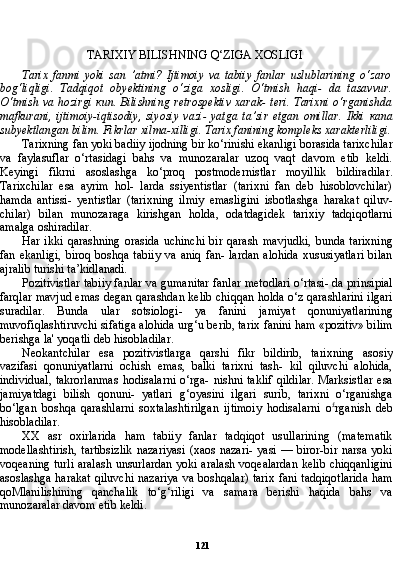 121TARIXIY BILISHNING Q‘ZIGA XOSLIGI
Tarix   fanmi   yoki   san   ’atmi?   Ijtimoiy   va   tabiiy   fanlar   uslublarining   o‘zaro
bog‘liqligi.   Tadqiqot   obyektining   o‘ziga   xosligi.   O‘tmish   haqi-   da   tasavvur.
O‘tmish va hozirgi   кип .   Bilishning retrospektiv xarak- teri. Tarixni o‘rganishda
mafkurani,   ijtimoiy-iqtisodiy,   siyosiy   vazi-   yatga   ta’sir   etgan   omillar.   Ikki   капа
subyektlangan bilim. Fikrlar xilma-xilligi. Tarix fanining kompleks xarakterliligi.
Tarixning fan yoki badiiy ijodning bir ko‘rinishi ekanligi borasida tarixchilar
va   faylasuflar   o‘rtasidagi   bahs   va   munozaralar   uzoq   vaqt   davom   etib   keldi.
Keyingi   fikrni   asoslashga   ko‘proq   postmodernistlar   moyillik   bildiradilar.
Tarixchilar   esa   ayrim   hol-   larda   ssiyentistlar   (tarixni   fan   deb   hisoblovchilar)
hamda   antissi-   yentistlar   (tarixning   ilmiy   emasligini   isbotlashga   harakat   qiluv-
chilar)   bilan   munozaraga   kirishgan   holda,   odatdagidek   tarixiy   tadqiqotlarni
amalga oshiradilar.
Har   ikki   qarashning   orasida   uchinchi   bir   qarash   mavjudki,   bunda   tarixning
fan  ekanligi,   biroq  boshqa  tabiiy  va  aniq   fan-  lardan   alohida  xususiyatlari  bilan
ajralib turishi ta’kidlanadi.
Pozitivistlar tabiiy fanlar va gumanitar fanlar metodlari o‘rtasi- da prinsipial
farqlar mavjud emas degan qarashdan kelib chiqqan holda o‘z qarashlarini ilgari
suradilar.   Bunda   ular   sotsiologi-   ya   fanini   jamiyat   qonuniyatlarining
muvofiqlashtiruvchi sifatiga alohida urg‘u berib, tarix fanini ham «pozitiv» bilim
berishga la ' yoqatli deb hisobladilar.
Neokantchilar   esa   pozitivistlarga   qarshi   fikr   bildirib,   tarixning   asosiy
vazifasi   qonuniyatlarni   ochish   emas,   balki   tarixni   tash-   kil   qiluvchi   alohida,
individual,  takrorlanmas  hodisalarni  o‘rga- nishni  taklif  qildilar.  Marksistlar  esa
jamiyatdagi   bilish   qonuni-   yatlari   g‘oyasini   ilgari   surib,   tarixni   o‘rganishga
bo‘lgan   boshqa   qarashlarni   soxtalashtirilgan   ijtimoiy   hodisalarni   o £
rganish   deb
hisobladilar.
XX   asr   oxirlarida   ham   tabiiy   fanlar   tadqiqot   usullarining   (matematik
modellashtirish,  tartibsizlik   nazariyasi   (xaos  nazari-   yasi —  biror-bir  narsa  yoki
voqeaning turli aralash unsurlardan yoki aralash voqealardan kelib chiqqanligini
asoslashga harakat qiluvchi nazariya va boshqalar) tarix fani tadqiqotlarida ham
qoMlanilishining   qanchalik   to‘g‘riligi   va   samara   berishi   haqida   bahs   va
munozaralar davom etib keldi. 