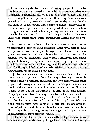 10da tarixni yaratishga bo‘lgan munosabat boshqa geografik hudud- lar
mamlakatlari   tarixini   yaratish   uslublaridan   ma’lum   darajada
farqlangan.   Bundan   Sharqda   yaratilgan   tarixiy   asarlarning   o‘zi-   ga
xos   xususiyatlari,   tarixiy   asarlar   mualliflarining   tarix   asarlarini
yaratish  yoki  tarixiy   jarayonlar   tavsifini  yoritishdagi  asosiy  falsafiy
qarashlari   va   yondashuvlari,   Sharq   tarixchilarining   tarixnavislik   ja-
rayonida   rioya   etgan   tamoyillari,   ilmiy   yondashuvlari   va   uslublari-
ni   o‘rganishni   ham   mazkur   fanning   asosiy   vazifalaridan   biri   sifa-
tida   e’tirof   etish   lozim.   Shundan   kelib   chiqqan   holda   qo‘llanmada
Sharq   tarix   falsafasining   ayrim   xususiyatlari   haqida   ham   so‘z   yu-
ritiladi.
Zamonaviy   ijtimoiy   fanlar   sohasida   tarixiy   xotira   tushuncha-   si
va tamoyiliga e’tibor kuchayib bormoqda. Zamonaviy tarix fa- nida
tarixiy   xotira   alohida   mavjud   tamoyil   emas,   balki   fanlar-   aro
yondashuv   asosida   shakllanib   borayotgan   alohida   maxsus   fan
sohasiga   aylanib   bormoqda.   Tarixiy   xotira   nazariyasi   faol   tarzda
rivojlanib   bormoqda.   Ayniqsa,   tarix   darslarining   o‘qitilishi   jara-
yonida   tarixiy   xotira   tushunchasining   amalda   qo‘llanilishiga   kat-   ta
urg‘u berilmoqda. Mazkur qo‘llanmada tarixiy xotira va tari xiy ong
tushunchalari haqida ham so‘z yuritiladi.
Qo‘llanmada   manbalar   va   ulardan   foydalanish   tamoyillari   xu-
susida   ham   so‘z   yuritiladi.   Tarix   fani   tadqiqotlarining   bu   sohasi da
tarixchi   olimlar   tomonidan   bildirilgan   fikrlar   va   nazariyalarni   tahlil
qilgan holda tarixiy  manbalar  va dalil interpretatsiyasi  masalalarida
manitiqiylik va mantiqiy izchillik masalasi haqida bir qator fikrlar va
farazlar   berib   o‘tiladi.   Shuningdek,   qo‘llan-   mada   talabalarning
o‘tilayotgan   mavzularni   teranroq   o‘zlashti-   rishlarini   osonlashtirish
maqsadida   fan   terminologiyasiga   oid   bir   qator   so‘zlar   va   ularning
tarix   fani   hamda   tarix   fani   tadqiqot-   lari   bilan   bog‘liq   vazifalari   va
izohli   tushunchalari   berib   o‘tilgan.   «Tarix   fani   metodologiyasi»
fanini   o‘qish   davomida   tarixiy   bilim-   lar   nazariyasi   haqidagi   turli
fikrlar   o‘rganiladi,   ularning   tarixiy   bilimlarga   xos   bo‘lgan   ustuvor
yo‘nalishlariga asosiy e’tibor qa- ratiladi.
Qollanma   mazkur   fan   yuzasidan   dastlabki   tajribalardan   sana-
ladi va uni tayyorlashda bugungi kungacha tarix fani hamda fan ning 