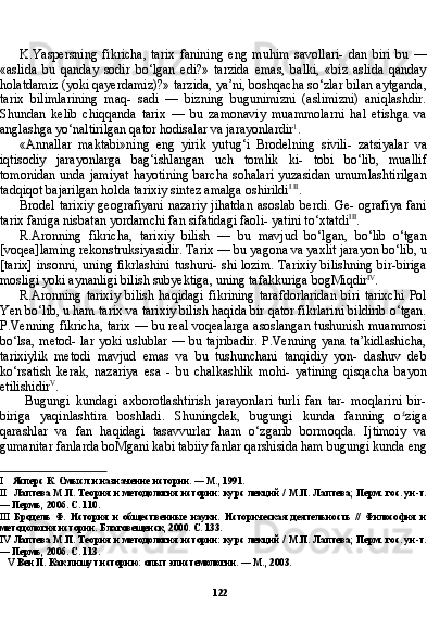 122K.Yaspersning   fikricha,   tarix   fanining   eng   muhim   savollari-   dan   biri   bu   —
«aslida   bu   qanday   sodir   bo‘lgan   edi?»   tarzida   emas,   balki,   «biz   aslida   qanday
holatdamiz (yoki qayerdamiz)?» tarzida, ya’ni, boshqacha so‘zlar bilan aytganda,
tarix   bilimlarining   maq-   sadi   —   bizning   bugunimizni   (aslimizni)   aniqlashdir.
Shundan   ke lib   chiqqanda   tarix   —   bu   zamonaviy   muammolarni   hal   etishga   va
anglashga yo‘naltirilgan qator hodisalar va jarayonlardir 1
.
«Annallar   maktabi»ning   eng   yirik   yutug‘i   Brodelning   sivili-   zatsiyalar   va
iqtisodiy   jarayonlarga   bag‘ishlangan   uch   tomlik   ki-   tobi   bo‘lib,   muallif
tomonidan unda jamiyat hayotining barcha sohalari yuzasidan umumlashtirilgan
tadqiqot bajarilgan holda tarixiy sintez amalga oshirildi I   II
.
Brodel tarixiy  geografiyani  nazariy  jihatdan  asoslab berdi. Ge- ografiya  fani
tarix faniga nisbatan yordamchi fan sifatidagi faoli- yatini to‘xtatdi III
.
R.Aronning   fikricha,   tarixiy   bilish   —   bu   mavjud   bo‘lgan,   bo‘lib   o‘tgan
[voqea]laming rekonstruksiyasidir. Tarix — bu yagona va yaxlit jarayon bo‘lib, u
[tarix] insonni, uning fikrlashini tushuni- shi lozim. Tarixiy bilishning bir-biriga
mosligi yoki aynanligi bi lish subyektiga, uning tafakkuriga bogMiqdir IV
.
R.Aronning   tarixiy   bilish   haqidagi   fikrining   tarafdorlaridan   biri   tarixchi   Pol
Yen bo‘lib, u ham tarix va tarixiy bilish haqida bir qator fikrlarini bildirib o‘tgan.
P.Venning fikricha, tarix — bu real voqealarga asoslangan tushunish muammosi
bo‘lsa, metod- lar yoki uslublar — bu tajribadir. P.Venning yana ta’kidlashicha,
tarixiylik   metodi   mavjud   emas   va   bu   tushunchani   tanqidiy   yon-   dashuv   deb
ko‘rsatish   kerak,   nazariya   esa   -   bu   chalkashlik   mohi-   yatining   qisqacha   bayon
etilishidir V
.
Bugungi   kundagi   axborotlashtirish   jarayonlari   turli   fan   tar-   moqlarini   bir-
biriga   yaqinlashtira   boshladi.   Shuningdek,   bugungi   kunda   fanning   o £
ziga
qarashlar   va   fan   haqidagi   tasavvurlar   ham   o‘zgarib   bormoqda.   Ijtimoiy   va
gumanitar fanlarda boMgani kabi tabiiy fanlar qarshisida ham bugungi kunda eng
I Ясперс К. Смысл и назначение истории. — М., 1991.
II Лаптева М.П. Теория и методология истории: курс лекций / М.П. Лаптева; Перм. гос. ун-т.
— Пермь, 2006. С. 110.
III Бродель   Ф.   История   и   общественные   науки.   Историческая   деятельность   //   Философия   и
методология истории. Благовещенск, 2000. С. 133.
IV Лаптева М.П. Теория и методология истории: курс лекций / М.П. Лаптева; Перм. гос. ун-т.
— Пермь, 2006. С. 113.
V   Вен П. Как пишут историю: опыт эпистемологии. — М., 2003. 