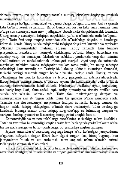 123dolzarb   muam-   mo   bo‘lib   turgan   masala   mutlaq,   obyektiv   haqiqatga   erishish
muammosidir.
Tarixga bo‘lgan munosabat va qarash fanga bo‘lgan munosa- bat va qarash
kabi bo‘lishi kerak va zarurdir. Biroq bunda har bir fan kabi tarix fanining ham
o‘ziga xos xususiyatlarini mav- judligini e’tibordan chetda qoldirmaslik lozimdir.
Uning   asosiy   xususiyati   tadqiqot   obyektidir,   ya’ni   u   o‘tmishda   sodir   bo‘lganli-
gidir.   Tarix   fani   vaqt   nuqtayi   nazaridan   olis   oTmishdagi   obyekt-   ni   harakatga
keltirishi kerak. Biroq bunda tadqiqotchi tadqiqot obyektini kuzatish va tajribalar
o‘tkazish   imkoniyatidan   mahrum   etilgan.   Tabiiy   fanlarda   ham   bunday
jarayonlarni   kuzatish   im-   koniyati   cheklangan   bo‘lishi   tabiiy,   tarixchida   esa
bunday   vaqt-   da   mantiqan,   fikrlash   va   tafakkuri   yordamida   voqealar   tizimini
shakllantirishi   va   modellashtirish   imkoniyati   mavjud.   Ayni   vaqt-   da   tarixchida
manbalar,   uslublar   hamda   tadqiqotlar   usullari   mav-   judki,   bu   uning   tadqiqot
sohasidagi   katta   ustunligidir.   Tarixiy   bi-   lishning   ikkinchi   xususiyati   shundaki,
tarixchi   hozirgi   zamonda   turgan   holda   o‘tmishni   tadqiq   etadi.   Hozirgi   zamon
o‘tmishning   bir   qancha   hodisalari   va   tarixiy   jarayonlarini   interpretatsiyalaydi.
Biroq   bunda   hozirgi   zamon   o‘tmishni   aynan   shakllantirmaydi,   balki   o‘tmish
bizning   tasavvurimizda   hosil   bo‘ladi.   Madaniyat,   mafkura,   ayni   jamiyatning
ma’naviy   boyliklari,   shuningdek,   iqti-   sodiy,   ijtimoiy   va   siyosiy   omillar   ham
bunda   o‘z   ta’sirini   ko‘rsa-   tadi.   Tarix   fani   madaniyatning   darajasi   va
xususiyatlarini   aks   et-   tirgan   holda   uning   bir   qismini   o‘zida   namoyon   etadi.
Tarixchi   ana   shu   madaniyat   maydonida   faoliyat   ko‘rsatib,   hozirgi   zamon-   da
turgan   holda   tadqiq   etilayotgan   o‘tmish   davr   madaniyati   bilan   muloqotga
kirishadi.   Hozirgi   zamon   omili   tadqiqotning   cho‘qqi-   si,   bilimning   darajasi   va
saviyasi, boshqa gumanitar fanlarning taraqqiyotini aniqlab beradi.
Zamonaviylik   va   zamon   talablariga   moslikning   tarixchiga   ta’siri   kuchlidir.
Totalitar tuzumlar hukmronligi vaqtida tarix fani hech qanday takalluflarsiz o‘sha
tuzum mafkurasiga va tartib- qoidalariga bo‘ysunishga majbur qilingan.
Ayrim  tarixchilar  o‘tmishning  bugungi   kunga  ta’sir  ko‘rsatgan   jarayonlarini
o‘rganish   kifoyadir,   degan   fikrni   ham   ilgari   surgan-   lar,   biroq   bugungi   kun
jarayonlarini   bilish   va   uni   tushunish,   teran   anglash   uchun   o‘tmish   tarixni
to‘laligicha o‘rganish talab etiladi.
«Prezentistlar»ning fikricha, tarix barcha davrlarda ayni o‘sha zamon nuqtayi
nazaridan yozilgan, ya’ni ayni o‘sha vaqt yozilgan tarix uchun zamonaviylik kasb