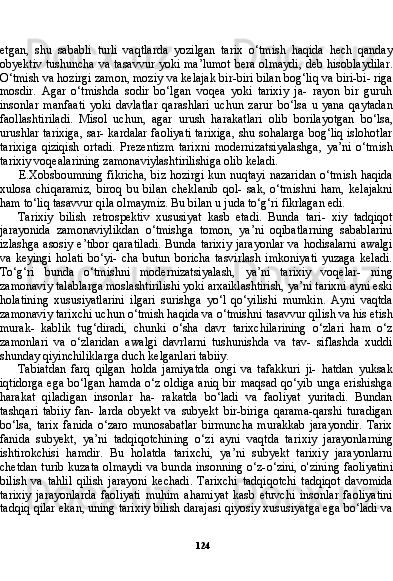 124etgan,   shu   sababli   turli   vaqtlarda   yozilgan   tarix   o‘tmish   haqida   hech   qanday
obyektiv tushuncha va tasavvur yoki ma’lumot bera olmaydi, deb hisoblaydilar.
O‘tmish va hozirgi zamon, moziy va kelajak bir-biri bilan bog‘liq va biri-bi- riga
mosdir.   Agar   o‘tmishda   sodir   bo‘lgan   voqea   yoki   tarixiy   ja-   rayon   bir   guruh
insonlar   manfaati   yoki   davlatlar   qarashlari   uchun   zarur   bo‘lsa   u   yana   qaytadan
faollashtiriladi.   Misol   uchun,   agar   urush   harakatlari   olib   borilayotgan   bo‘lsa,
urushlar tarixiga, sar- kardalar faoliyati tarixiga, shu sohalarga bog‘liq islohotlar
tarixi ga   qiziqish   ortadi.   Prezentizm   tarixni   modernizatsiyalashga,   ya’ni   o‘tmish
tarixiy voqealarining zamonaviylashtirilishiga olib keladi.
E.Xobsboumning fikricha, biz hozirgi kun nuqtayi nazaridan o‘tmish haqida
xulosa   chiqaramiz,   biroq   bu   bilan   cheklanib   qol-   sak,   o‘tmishni   ham,   kelajakni
ham to‘liq tasavvur qila olmaymiz. Bu bilan u juda to‘g‘ri fikrlagan edi.
Tarixiy   bilish   retrospektiv   xususiyat   kasb   etadi.   Bunda   tari-   xiy   tadqiqot
jarayonida   zamonaviylikdan   o‘tmishga   tomon,   ya’ni   oqibatlarning   sabablarini
izlashga asosiy e’tibor qaratiladi. Bunda tarixiy jarayonlar va hodisalarni awalgi
va   keyingi   holati   bo‘yi-   cha   butun   boricha   tasvirlash   imkoniyati   yuzaga   keladi.
To‘g‘ri   bunda   o‘tmishni   modernizatsiyalash,   ya’ni   tarixiy   voqelar-   ning
zamonaviy talablarga moslashtirilishi yoki arxaiklashtirish, ya’ni tarixni ayni eski
holatining   xususiyatlarini   ilgari   surishga   yo‘l   qo‘yilishi   mumkin.   Ayni   vaqtda
zamonaviy tarixchi uchun o‘tmish haqida va o‘tmishni tasavvur qilish va his etish
murak-   kablik   tug‘diradi,   chunki   o‘sha   davr   tarixchilarining   o‘zlari   ham   o‘z
zamonlari   va   o‘zlaridan   awalgi   davrlarni   tushunishda   va   tav-   siflashda   xuddi
shunday qiyinchiliklarga duch kelganlari tabiiy.
Tabiatdan   farq   qilgan   holda   jamiyatda   ongi   va   tafakkuri   ji-   hatdan   yuksak
iqtidorga  ega bo‘lgan hamda o‘z oldiga  aniq bir maqsad qo‘yib unga erishishga
harakat   qiladigan   insonlar   ha-   rakatda   bo‘ladi   va   faoliyat   yuritadi.   Bundan
tashqari   tabiiy   fan-   larda   obyekt   va   subyekt   bir-biriga   qarama-qarshi   turadigan
bo‘lsa,   tarix   fanida   o‘zaro   munosabatlar   birmuncha   murakkab   jarayondir.   Tarix
fanida   subyekt,   ya’ni   tadqiqotchining   o‘zi   ayni   vaqtda   tari xiy   jarayonlarning
ishtirokchisi   hamdir.   Bu   holatda   tarixchi,   ya’ni   subyekt   tarixiy   jarayonlarni
chetdan turib kuzata olmaydi va bun da insonning o‘z-o‘zini, o'zining faoliyatini
bilish   va   tahlil   qilish   jarayoni   kechadi.   Tarixchi   tadqiqotchi   tadqiqot   davomida
tari xiy   jarayonlarda   faoliyati   muhim   ahamiyat   kasb   etuvchi   insonlar   faoliyatini
tadqiq qilar ekan, uning tarixiy bilish darajasi qiyosiy xususiyatga ega bo‘ladi va 