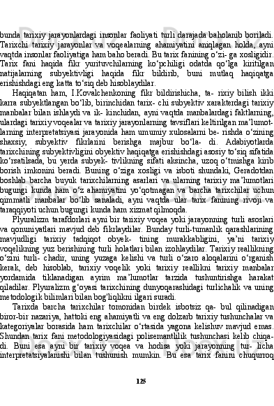 125bunda   tarixiy   jarayonlardagi   insonlar   faoliyati   turli   darajada   baholanib   boriladi.
Tarixchi   tarixiy   jara yonlar   va   voqealarning   ahamiyatini   aniqlagan   holda,   ayni
vaqt da insonlar faoliyatiga ham baho beradi. Bu tarix fanining o‘zi- ga xosligidir.
Tarix   fani   haqida   fikr   yurituvchilarning   ko‘pchiligi   odatda   qo‘lga   kiritilgan
natijalarning   subyektivligi   haqida   fikr   bildirib,   buni   mutlaq   haqiqatga
erishishdagi eng katta to‘siq deb hisoblaydilar.
Haqiqatan   ham,   I.Kovalchenkoning   fikr   bildirishicha,   ta-   rixiy   bilish   ikki
karra  subyektlangan  bo‘lib,   birinchidan   tarix-  chi  subyektiv  xarakterdagi  tarixiy
manbalar  bilan  ishlaydi  va ik-  kinchidan,  ayni vaqtda  manbalardagi  faktlarning,
ulardagi tarixiy voqealar va tarixiy jarayonlarning tavsiflari keltirilgan ma’lumot-
larning interpretatsiyasi  jarayonida  ham umumiy  xulosalarni be- rishda o‘zining
shaxsiy,   subyektiv   fikrlarini   berishga   majbur   bo‘la-   di.   Adabiyotlarda
tarixchining subyektivligini obyektiv haqiqatga erishishdagi asosiy to‘siq sifatida
ko‘rsatilsada,   bu   yerda   subyek-   tivlikning   sifati   aksincha,   uzoq   o‘tmishga   kirib
borish   imkonini   beradi.   Buning   o‘ziga   xosligi   va   isboti   shundaki,   Geradotdan
boshlab   barcha   buyuk   tarixchilarning   asarlari   va   ularning   tarixiy   ma’lumotlari
bugungi   kunda   ham   o‘z   ahamiyatini   yo‘qotmagan   va   barcha   tarixchilar   uchun
qimmatli   manbalar   bo‘lib   sanaladi,   ayni   vaqtda   ular   tarix   fanining   rivoji   va
taraqqiyoti uchun bugun gi kunda ham xizmat qilmoqda.
Plyuralizm   tarafdorlari   ayni   bir   tarixiy   voqea   yoki   jarayonning   turli   asoslari
va   qonuniyatlari   mavjud   deb   fikrlaydilar.   Bunday   turli-tumanlik   qarashlarining
mavjudligi   tarixiy   tadqiqot   obyek-   tining   murakkabligini,   ya’ni   tarixiy
voqelikning  yuz berishining  turli  holatlari  bilan izohlaydilar.  Tarixiy  reallikning
o‘zini   turli-   chadir,   uning   yuzaga   kelishi   va   turli   o‘zaro   aloqalarini   o‘rganish
kerak,   deb   hisoblab,   tarixiy   voqelik   yoki   tarixiy   reallikni   tarixiy   manbalar
yordamida   tiklanadigan   ayrim   ma’lumotlar   tarzida   tushuntirishga   harakat
qiladilar.   Plyuralizm   g‘oyasi   tarixchining   dunyoqarashidagi   turlichalik   va   uning
metodologik bilimlari bi lan bog'liqlikni ilgari suradi.
Tarixda   barcha   tarixchilar   tomonidan   birdek   isbotsiz   qa-   bul   qilinadigan
biror-bir nazariya, hattoki eng ahamiyatli va eng dolzarb tarixiy tushunchalar va
kategoriyalar   borasida   ham   ta rixchilar   o‘rtasida   yagona   kelishuv   mavjud   emas.
Shundan   tarix   fani   metodologiyasidagi   polisemantlilik   tushunchasi   kelib   chiqa-
di.   Buni   esa   ayni   bir   tarixiy   voqea   va   hodisa   yoki   jarayonning   tur-   licha
interpretatsiyalanishi   bilan   tushunish   mumkin.   Bu   esa   tarix   fanini   chuqurroq 