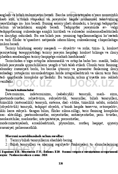 126anglash va bilish imkoniyatini beradi. Barcha interpretatsiyalar o‘zaro umumiylik
kasb   etib,   o‘tmish   voqealari   va   jarayonlar   haqida   mukammal   tasavvurning
yaratilishiga im- kon beradi. Buning asosiy jihati shundaki, u keyingi tadqiqotlar
uchun   yo‘nalishlarni   aniqlab   beradi.   Tadqiqotlar   jarayonida   av-   valgi
tadqiqotlarning   xulosalariga  aniqlik   kiritiladi   va  xulosalar   mukammallashtiriladi
va   ilmiyligi   oshiriladi.   Bu   esa   bilish   jara-   yonining   tugallanmasligini   ko‘rsatadi
va   turli   flkrlar   to‘qnashuvi   natijasida   ishonchliroq   xulosalarning   chiqarilishiga
imkon beradi.
Tarixiy   bilishning   asosiy   maqsadi   —   obyektiv   va   xolis,   tizim-   li,   konkret
jamiyatning   taraqqiyotidagi   tarixiy   jarayon   haqidagi   konkret   bilimga   va   ilmiy
jihatdan asoslanilgan tarixiy haqiqatga erishish hisoblanadi I
.
Tarixchidan  o‘ziga  ortiqcha  ishonmaslik  va  ortiqcha   baho  ber- maslik,   balki
bilish jarayonida qiyinchiliklarni yengib o‘tish talab etiladi. Chunki tarix fanining
shunday   xususiyati   borki,   bu   bar cha   ijtimoiy   va   gumanitar   fanlarning   ilmiy
sohadagi yutuqlarini umumlashtirgan  holda integrallashtirish va ularni tarix fani
tad-   qiqotlarida   kompleks   qo‘llashdir.   Bu   tarixchi   uchun   g‘oyatda   mu-   rakkab
vazifadir.
Tayanch tushunchalar:
Determinizm,   indeterminizm,   (sababiylik)   tamoyili,   mark-   sizm,
postmodernistlar,   relyativizm,   subyektivlik,   tamoyillar,   bi lish   tamoyillari,
tizimlilik   (sistemalilik)   tamoyili,   sistema,   dial-   ektika,   tizimlilik   uslubi,   xolislik
(obyektivlik)   tamoyili,   tadqiqot   obyekti,   o‘tmish   haqida   tasavvur,   retrospektiv,
ikki   karra   subyek-   tlangan   bilim,   fikrlar   xilma-xilligi,   tarix   fanining   kompleks
xar-   akterliligi,   postmodernistlar,   ssiyentistlar,   antissiyentistlar,   pozi-   tivistlar,
neokantchilar, marksistlar, interpritatsiya, prezentistlar,
modernizatsiyalash,   arxaiklashtirish,   plyuralizm,   mutlaq   haqiqat,   qiyosiy
xususiyat, polisemantlilik.
Mavzuni mustahkamlash uchun savollar:
1. Tarixiy bilish tamoyillarini sharhlab bering.
2. Bilish   tamoyillari   va   ularning   regulyativ   funksiyalari   tu-   shunchalarining
I   Баринова Е.П., Иполлитов  Г.М., Бобкова  Е.Ю.  Основы  теории и методологии  исторической
науки: Учебное пособие в схемах. 2010. 