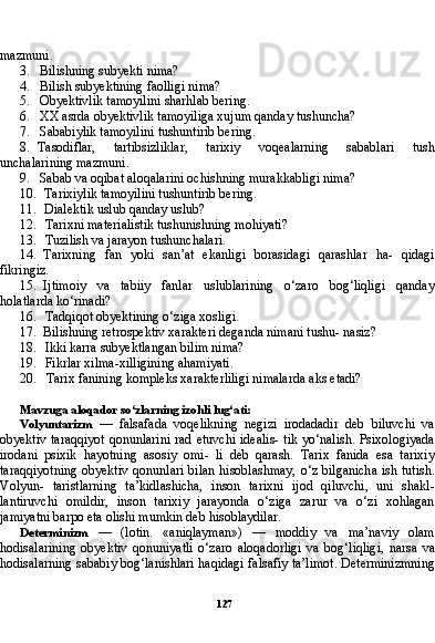 127mazmuni.
3. Bilishning subyekti nima?
4. Bilish subyektining faolligi nima?
5. Obyektivlik tamoyilini sharhlab bering.
6. XX asrda obyektivlik tamoyiliga xujum qanday tushuncha?
7. Sababiylik tamoyilini tushuntirib bering.
8. Tasodiflar,   tartibsizliklar,   tarixiy   voqealarning   sabablari   tush
unchalarining mazmuni.
9. Sabab va oqibat aloqalarini ochishning murakkabligi nima?
10. Tarixiylik tamoyilini tushuntirib bering.
11. Dialektik uslub qanday uslub?
12. Tarixni materialistik tushunishning mohiyati?
13. Tuzilish va jarayon tushunchalari.
14. Tarixning   fan   yoki   san’at   ekanligi   borasidagi   qarashlar   ha-   qidagi
fikringiz.
15. Ijtimoiy   va   tabiiy   fanlar   uslublarining   o‘zaro   bog‘liqligi   qanday
holatlarda ko‘rinadi?
16. Tadqiqot obyektining o‘ziga xosligi.
17. Bilishning retrospektiv xarakteri deganda nimani tushu- nasiz?
18. Ikki karra subyektlangan bilim nima?
19. Fikrlar xilma-xilligining ahamiyati.
20. Tarix fanining kompleks xarakterliligi nimalarda aks etadi?
Mavzuga aloqador so‘zlarning izohli lug‘ati:
Volyuntarizm   —   falsafada   voqelikning   negizi   irodadadir   deb   biluvchi   va
obyektiv taraqqiyot  qonunlarini  rad etuvchi idealis-  tik yo‘nalish. Psixologiyada
irodani   psixik   hayotning   asosiy   omi-   li   deb   qarash.   Tarix   fanida   esa   tarixiy
taraqqiyotning  obyektiv  qonunlari bilan hisoblashmay,  o‘z bilganicha  ish tutish.
Volyun-   taristlarning   ta’kidlashicha,   inson   tarixni   ijod   qiluvchi,   uni   shakl-
lantiruvchi   omildir,   inson   tarixiy   jarayonda   o‘ziga   zarur   va   o‘zi   xohlagan
jamiyatni barpo eta olishi mumkin deb hisoblaydilar.
Determinizm   —   (lotin.   «aniqlayman»)   —   moddiy   va   ma’naviy   olam
hodisalarining   obyektiv   qonuniyatli   o‘zaro   aloqadorligi   va   bog‘liqligi,   narsa   va
hodisalarning sababiy bog‘lanishlari haqidagi falsafiy ta’limot. Determinizmning 