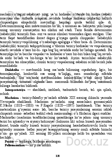 128markaziy   o‘zagini   sababiyat-   ning,   ya’ni   hodisalar   o‘rtasida   bir   hodisa   (sabab)
muayyan   sha-   roitlarda   muqarrar   ravishda   boshqa   hodisani   (oqibatni)   keltirib
chiqaradigan   aloqadorlik   mavjudligi   haqidagi   qoida   tashkil   qila-   di.
Determinizmning aksi indeterminizm bo‘lib, u umuman sa- babiyatni yoki loaqal
uning   umumiy   xususiyatini   tan   olishni   rad   etadi.   Tarix   fanida   determinizm
(sababiylik) tamoyili fran- suz va nemis olimlari tomonidan ilgari surilgan. Ular
tarix   faqat   tasodiflardan   iborat   degan   g‘oyaga   qarshi   chiqqanlar.   Sababiylik
tamoyili tarixiy voqelikning o‘z sababiga egaligiga e’tibor bera- di. Determinizm
(sababiylik) tamoyili tadqiqotchining e’tiborini tarixiy hodisalar va voqealarning
shartli ravishda o‘zaro bir-bi- riga bog‘liq ravishda sodir bo‘lishiga qaratadi. Bu
tamoyilga ko‘ra barcha voqealar va hodisalar o‘zaro bir-biri bilan bog‘liq ravish -
da   sodir   bo'ladi   va   bir-biriga   ta’sir   ko‘rsatadi.   Ayrim   tarixchilar   sababiylik
tamoyilini tan olmaydilar, chunki tarixiy voqealarning sababini ochib berish juda
murakkabdir.
Dialektika   —   mavhumlik   keng   ma’noda   bilimning   «qashshoq-   ligi»,   bir
tomonlamaligi,   konkretlik   esa   uning   to‘liqligi,   maz-   mundorligi   sifatida
tushuniladi.   Shu   ma’noda   mavhumlikdan   konkretlikka   o‘tish   ilmiy   bilish
jarayonining   umuman   olganda   kam   mazmunli   bilimdan   ko‘proq   mazmunli
bilimga harakatini bildiradi.
Interpretatsiya   —   sharhlash,   izohlash,   tushuntirib   berish,   tal-   qin   qilish,
ochish.
Marksizm   -   tarixiy-falsafiy   yo‘nalish   sifatida   XIX   asrning   ikkinchi   yarmida
Yevropada   shakllandi.   Marksizm   yo‘nalishi-   ning   asoschilari   germaniyalik
K.Marks   (1818—1883)   va   F.Engels   (1820—1895)   hisoblanadi.   Ular   tarixiy
materializm   g‘oyasini   asos-   lab,   barcha   tarixiy   jarayonlarning   asosini   ishlab
chiqarish muno- sabatlari tashkil etadi mazmunidagi o‘z fikrlarini ilgari surdilar.
Marksistlar   (marksizm   tarafdorlari)ning   qarashlariga   ko‘ra   jahon-   ning   umumiy
tarixi bu iqtisodiy va siyosiy hokimiyat (hukmron lik) uchun kurash jarayonidan
iborat,   bunda   sinfiy   kurash   tari xiy   jarayonlarning   harakatlantiruvchi   kuchi   va
iqtisodiy   munosa-   batlar   jamiyat   taraqqiyotining   asosiy   omili   sifatida   birinchi
o‘rin-   ga   qo‘yiladi.   XX   asrning   80-yillari   oxirlariga   kelib   bu   qarashdan   voz
kechildi.
Pozitiv  — tajribaga, faktlarga asoslangan.
Polisemantizm  — ko‘p ma’nolilik. 