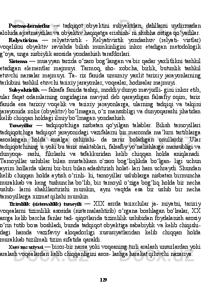 129Postmodernistlar   —   tadqiqot   obyektini   subyektdan,   dalillarni   uydirmadan
alohida ajratmaydilar va obyektiv haqiqatga erishish- ni shubha ostiga qo‘yadilar.
Relyativizm   —   relyativistik   -   Relyativistik   yondashuv   (relyati-   vistlar)
voqelikni   obyektiv   ravishda   bilish   mumkinligini   inkor   etadigan   metodologik
g‘oya, unga nisbiylik asosida yondashish tarafdorlari.
Sistema   — muayyan tarzda o‘zaro bog‘langan va bir qadar yaxlitlikni tashkil
etadigan   elementlar   majmuyi.   Tarmoq,   sho-   xobcha,   birlik,   butunlik   tashkil
etuvchi   narsalar   majmuyi.   Ta-   rix   fanida   umumiy   yaxlit   tarixiy   jarayonlarning
tarkibini tashkil etuvchi tarixiy jarayonlar, voqealar, hodisalar majmuyi.
Subyektivlik  — falsafa fanida tashqi, moddiy dunyo mavjudli- gini inkor etib,
ular   faqat   odamlarning   ongidagina   mavjud   deb   qaraydigan   falsafiy   oqim;   tarix
fanida   esa   tarixiy   voqelik   va   ta rixiy   jarayonlarga,   ularning   tadqiqi   va   talqini
jarayonida xolis (obyektiv) bo‘lmagan, o‘z mansubligi va dunyoqarashi jihatidan
kelib chiqqan holdagi ilmiy bo‘lmagan yondashish.
Tamoyillar   —   tadqiqotchiga   nisbatan   qo'yilgan   talablar.   Bilish   tamoyillari
tadqiqotchiga   tadqiqot   jarayonidagi   vazifalarni   bir   maromda   ma’lurn   tartiblarga
asoslangan   holda   amalga   oshirishi-   da   zarur   boladigan   omillardir.   Ular
tadqiqotchining u yoki bu tarix maktablari, falsafiy yo‘nalishlarga mansubligi va
dunyoqa-   rashi,   fikrlashi   va   tafakkuridan   kelib   chiqqan   holda   aniqlanadi.
Tamoyillar   uslublar   bilan   mustahkam   o'zaro   bog‘liqlikda   bo‘lgan-   ligi   uchun
ayrim hollarda ularni bir-biri bilan adashtirish holat- lari ham uchraydi. Shundan
kelib   chiqqan   holda  aytish   o‘rinli-   ki,  tamoyillar  uslublarga  nisbatan   birmuncha
murakkab   va  keng  tushuncha   bo‘lib,  bir   tamoyil  o‘ziga  bog‘liq   holda  bir   necha
uslub-   larni   shakllantirishi   mumkin,   ayni   vaqtda   esa   bir   uslub   bir   necha
tamoyillarga xizmat qilishi mumkin.
Tizimlilik   (sistemalilik)   tamoyili   —   XIX   asrda   tarixchilar   ja-   miyatni,   tarixiy
voqealarni   tizimlilik   asosida   (sistemalashtirib)   o‘rgana   boshlagan   bo'lsalar,   XX
asrga kelib barcha fanlar tad- qiqotlarida tizimlilik  uslubidan foydalanish asosiy
o‘rin tutib bo ra boshladi, bunda tadqiqot obyektiga sababiylik va kelib chiqishi-
dagi   hamda   vazifaviy   aloqadorligi   xususiyatlaridan   kelib   chiqqan   holda
murakkab tuzilmali tizim sifatida qaraldi.
Xaos nazariyasi  — biror-bir narsa yoki voqeaning turli aralash unsurlardan yoki
aralash voqealardan kelib chiqqanligini asos- lashga harakat qiluvchi nazariya. 