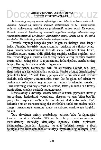 130TARIXIY MANBA. AXBOROT YA
UNING XUSUSIYATLARI
Axborotning nazariy manba sifatidagi o'rni. Manba axborot tashuvchi.
Axborot.   Yaqqol   va   yashirin   axborot.   Belgilangan   va   bel-   gilanmagan
axborot.   Axborotning   yetishish   va   yetishmaslik   muam-   mosi.   Ilk   manba.
Birinchi   axborot.   Manbaning   axborotli   tugullan-   masligi.   Manbalarning
mazmuniga sistemali yondashuv. Manbaning matni. Asosiy va qo ‘shimcha
manbalar. Tarixchining manbalardan tashqari bilimi.
Tarixchi   bugungi   kungacha   yetib   kelgan   manbalarga   asos-   langan
holda o‘tmishni tasvirlab, uning ayrim ko‘rinishlari- ni «tiklab» beradi.
Agar   tarixiy   manbashunoslik   kursida   man-   bashunoslikning   turlari,
klassifikatsiyasi, ularni tahlil qilishning tanqidiy usullari o'qitilsa, tarix
fani   metodologiyasi   kursida   esa   tarixiy   manbalarning   nazariy   asoslari
muammolari, uning tabia- ti, reprezentativ imkoniyatlari, manbalarning
tadqiqotlardagi bi- lish vazifalari o'rganiladi.
Tarixiy   manba   tushunchasi   tarix   fanlari   orasida   alohida,   mu-   him
ahamiyatga ega tushunchalardan sanaladi. Manba o‘tmish haqida xabar
(guvohlik)   berib,   o'tmish   tarixiy   jarayonlarni   o'rganishda   xoh   yozma
shaklda,   xoh   ashyoviy   (marosimlar,   surat-   lar,   belgilar,   urf-odatlar   va
boshqalar)   ko‘rinishda   eng   asosiy   va   muhim   omillardan   sanaladi.
Tarixchilarning  umumiy  e’tirof  eti-  shicha,  tarixiy  manbalarsiz  tarixiy
tadqiqotlarni amalga oshirish mumkin emas.
Manbalardagi axborotga asosan tarixchi o‘tmish qiyofasini (tarixiy
jarayonlarni,   hodisalarni,   voqealarni,   shaxslar   va   ular   bi lan   bog‘liq
jarayonlar   haqidagi   ma’lumotlar   kabilarni)   shakllanti-   radi.   Ko‘p
hollarda o‘tmish manzarasining aks ettirilishi tarixchi tomonidan tanlab
olingan   manbalarga,   ularning   ilmiy   va   axborot   salohiyatiga   bogMiq
bo'ladi.
Turli   davrlarda   tarixiy   manbalarga   turlicha   baho   berilganligini
kuzatish   mumkin.   Masalan,   XIX   asr   tarixchi   pozitivistlari   aso-   san
manbalarning   rasmiyligi   darajasiga   (qonuniy   aktlar,   diploma ts
mazmundagi   hujjatlar,   huquqiy   hujjatlar   kabilar)   asosiy   e’tibor
qaratganlar va bunday manbalar tarixiy jarayonlarni eng to‘laqon- li va 