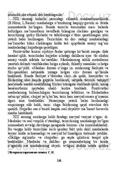 131ishonchli aks ettiradi deb hisoblaganlar I
.
XIX   asrning   birinchi   yarmidagi   «klassik   manbashunoslik»da
(B.Nibur,   L.Ranke)   manbalarga   o‘tmishning   haqiqiy   guvohi   si-   fatida
munosabatda   bo‘lingan.   Bunda   tarixchi   tomonidan   man-   balarda
keltirilgan   ma’lumotlarni   tavsiflash   bilangina   cheklan-   ganilgan   va
tarixchining   ijodiy   fikrlashi   va   tafakkuriga   e’tibor   qaratilmagan   yoki
yetarli   baho   berilmagan.   Tarixchilar   tor   doi-   radagi   manbalardagi
ma’lumotlar   bilan   cheklangan   holda   tad-   qiqotlarda   asosiy   urg‘uni
manbalardagi hujjatlarga qaratilgan.
Pozitivistlar   tarixni   «ijobiy»   fanlar   qatoriga   ko‘tarish   maqsa-   dida
harakat   qilib,   tarixchidan   hujjatlar   ichidagi   dalillarni   ajra-   tib   olishni
asosiy   vazifa   sifatida   ko‘rsatdilar.   Manbalarning   tahlili   metodlarini
yaratish dolzarb vazifalardan biriga aylanib, falsafiy masalalar «chetga
surib»   qo‘yildi.   «Manba»   iborasi   o‘rniga   in-   sonlarning   faoliyati   va
fikr-qarashlari   natijasida   yuzaga   kelgan   «iz»   iborasi   qo‘llanila
boshlandi.   Bunda   faoliyat   e’tibordan   chet-   da   qolib,   hissiyotlar   va
fikrlarning   aksi   haqida   gapirila   boshlandi,   natijada   tarixchi   tadqiqot
jarayonida manba muallifining fikrlari bilangina cheklanib qolib, uning
taassurotlarini   qaytadan   shakl-   lantira   boshladi.   Pozitivistlar
manbalarning   birlamchiligini   ta rixchining   tafakkuri   va   fikrlashidan
ustun qo‘ydilar, «hujjat yo‘q bo‘lsa, tarix ham mavjud emas» g‘oyasini
ilgari   sura   boshladilar.   Nazariyaga   yetarli   baho   berilmasligi
empirizmga   olib   keldi,   tarix-   chiga   faktlarning   qayd   etuvchisi   deb
qaraldi. Hujjatlar  esa o‘tmish haqida  real obyektiv ma’lumot  beruvchi
manba hisoblandi.
XIX   asrning   oxirlariga   kelib   fandagi   mavjud   vaziyat   o‘zgar-   di.
Manbalar va real voqelik o‘rtasidagi, tarixchining  manbalar ga bo‘lgan
munosabati avvalgi davrlarga qaraganda birmun- cha murakkablashdi.
Bu   vaqtga   kelib   tarixchilar   hech   qanday   fakt   yoki   dalil   manbalarda
tayyor   holda   uchramasligi   va   mavjud   bo‘lmasligini   tushunib   yetdilar.
«Dalilga   sig'inish»   va   «hujjatlar-   ga   sajda   qilish»ni   tanqid   qila
boshladilar.   Manbalar   va   dalillar-   ga   munosabatning   bu   tarzda
o‘zgarishi   esa   manbalarning   obyek-   tivligini   shubha   ostida   qoldira
I   История исторического знания. С. 32. 