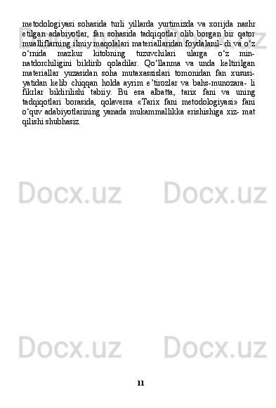 11metodologiyasi   sohasida   turli   yillarda   yurtimizda   va   xorijda   nashr
etilgan   adabiyotlar,   fan   sohasida   tadqiqotlar   olib   borgan   bir   qator
mualliflarning ilmiy maqolalari materiallaridan foydalanil- di va o‘z
o‘rnida   mazkur   kitobning   tuzuvchilari   ularga   o‘z   min-
natdorchiligini   bildirib   qoladilar.   Qo‘llanma   va   unda   keltirilgan
materiallar   yuzasidan   soha   mutaxassislari   tomonidan   fan   xususi-
yatidan   kelib   chiqqan   holda   ayrim   e’tirozlar   va   bahs-munozara-   li
fikrlar   bildirilishi   tabiiy.   Bu   esa   albatta,   tarix   fani   va   uning
tadqiqotlari   borasida,   qolaversa   «Tarix   fani   metodologiyasi»   fani
o‘quv adabiyotlarining  yanada mukammallikka erishishiga xiz- mat
qilishi shubhasiz. 