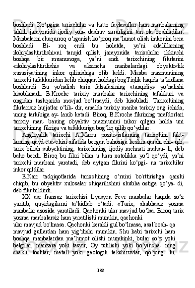 132boshladi.   Ko‘pgina   tarixchilar   va   hatto   faylasuflar   ham   manbalarning
tahlili   jarayonida   ijodiy   yon-   dashuv   zarurligini   tan   ola   boshladilar.
Manbalarni chuqurroq o‘rganish ko‘proq ma’lumot olish imkonini bera
boshladi.   Bi-   roq   endi   bu   holatda,   ya’ni   «dalillarning
ilohiylashtirilishi»ni   tan qid   qilish   jarayonida   tarixchilar   ikkinchi
boshqa   bir   muammoga,   ya’ni   endi   tarixchining   fikrlarini
«ilohiylashtirilishi»   va   aksincha   manbalardagi   obyektivlik
xususiyatining   inkor   qilinishiga   olib   keldi.   Manba   mazmunining
tarixchi tafakkuridan kelib chiqqan holdagi bogTiqlik haqida ta’kidlana
boshlandi.   Bu   yo'nalish   tarix   falsafasining   «tanqidiy»   yo‘nalishi
hisoblanadi.   B.Kroche   tarixiy   manbalar   tarixchining   tafakkuri   va
ongidan   tashqarida   mavjud   bo‘lmaydi,   deb   hisobladi.   Tarixchining
fikrlarisiz hujjatlar o‘lik- dir, amalda tarixiy manba tarixiy ong ichida,
uning tarkibiga ay- lanib ketadi. Biroq, B.Kroche fikrining tarafdorlari
tarixiy   man-   baning   obyektiv   mazmunini   inkor   qilgan   holda   uni
tarixchining fikriga va tafakkuriga bog‘liq qilib qo‘ydilar.
Angliyalik   tarixchi   A.Marru   pozitivistlarning   tarixchini   fakt-
larning qayd etuvchisi sifatida bergan bahosiga keskin qarshi chi- qib,
tarix   bilish   subyektining,   tarixchining   ijodiy   mehnati   mahsu-   li,   deb
baho   berdi.   Biroq   bu   fikri   bilan   u   ham   xatolikka   yo‘l   qo‘ydi,   ya’ni
tarixchi   manbani   yaratadi,   deb   aytgan   fikrini   ko‘pgi-   na   tarixchilar
inkor qildilar.
E.Karr   tadqiqotlarida   tarixchining   o‘rnini   bo'rttirishga   qarshi
chiqib,   bu   obyektiv   xulosalar   chiqarilishini   shubha   ostiga   qo‘ya-   di,
deb fikr bildirdi.
XX   asr   fransuz   tarixchisi   Lyusyen   Fevr   manbalar   haqida   so‘z
yuritib,   quyidagilarni   ta’kidlab   o‘tadi:   «Tarix,   shubhasiz   yozma
manbalar  asosida yaratiladi.  Qachonki ular mavjud bo‘lsa. Bi roq tarix
yozma manbalarsiz ham yaratilishi mumkin, qachonki
ular mavjud bo'lmasa. Qachonki kerakli gul bo‘lmasa, asal bosh- qa
mavjud   gullardan   ham   yig‘ilishi   mumkin.   Shu   kabi   tarixchi   ham
boshqa   manbalardan   ma’lumot   olishi   mumkinki,   bular   so‘z   yoki
belgilar,   manzara   yoki   tasvir,   Oy   tutilishi   yoki   bo‘yincha-   ning
shakli,   toshlar,   metall   yoki   geologik   tekshiruvlar,   qo‘ying-   ki, 