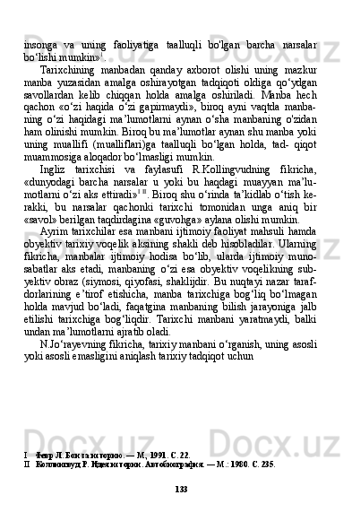 133insonga   va   uning   faoliyatiga   taalluqli   bo'lgan   barcha   narsalar
bo‘lishi mumkin» 1
.
Tarixchining   manbadan   qanday   axborot   olishi   uning   mazkur
manba   yuzasidan   amalga   oshirayotgan   tadqiqoti   oldiga   qo‘ydgan
savollardan   kelib   chiqqan   holda   amalga   oshiriladi.   Manba   hech
qachon   «o‘zi   haqida   o‘zi   gapirmaydi»,   biroq   ayni   vaqtda   manba-
ning   o‘zi   haqidagi   ma’lumotlarni   aynan   o‘sha   manbaning   o'zidan
ham olinishi mumkin. Biroq bu ma’lumotlar aynan shu manba yoki
uning   muallifi   (mualliflari)ga   taalluqli   bo‘lgan   holda,   tad-   qiqot
muammosiga aloqador bo‘lmasligi mumkin.
Ingliz   tarixchisi   va   faylasufi   R.Kollingvudning   fikricha,
«dunyodagi   barcha   narsalar   u   yoki   bu   haqdagi   muayyan   ma’lu -
motlarni o‘zi aks ettiradi» I   II
. Biroq shu o‘rinda ta’kidlab o‘tish ke-
rakki,   bu   narsalar   qachonki   tarixchi   tomonidan   unga   aniq   bir
«savol» berilgan taqdirdagina «guvohga» aylana olishi mumkin.
Ayrim tarixchilar esa manbani ijtimoiy faoliyat mahsuli hamda
obyektiv tarixiy  voqelik aksining shakli  deb hisobladilar.  Ularning
fikricha,   manbalar   ijtimoiy   hodisa   bo‘lib,   ularda   ijtimoiy   muno-
sabatlar   aks   etadi,   manbaning   o‘zi   esa   obyektiv   voqelikning   sub-
yektiv   obraz  (siymosi,   qiyofasi,  shaklijdir.  Bu  nuqtayi  nazar  taraf-
dorlarining   e’tirof   etishicha,   manba   tarixchiga   bog‘liq   bo‘lmagan
holda   mavjud   bo‘ladi,   faqatgina   manbaning   bilish   jarayoniga   jalb
etilishi   tarixchiga   bog‘liqdir.   Tarixchi   manbani   yaratmaydi,   balki
undan ma’lumotlarni ajratib oladi.
N.Jo‘rayevning fikricha, tarixiy manbani o‘rganish, uning asosli
yoki asosli emasligini aniqlash tarixiy tadqiqot uchun
I Февр Л. Бои за историю. — М., 1991. С. 22.
II Коллингвуд Р. Идея истории. Автобиография. — М.: 1980. С. 235. 