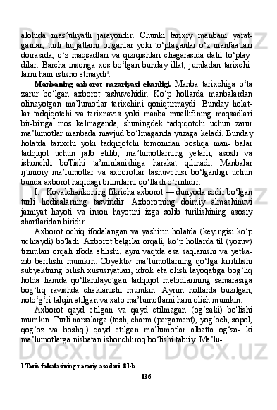 alohida   mas’uliyatli   jarayondir.   Chunki   tarixiy   manbani   yarat-
ganlar,   turli   hujjatlarni   bitganlar   yoki   to‘pIaganlar   o‘z   manfaatlari
doirasida,   o‘z   maqsadlari   va   qiziqishlari   chegarasida   dalil   to‘play-
dilar.   Barcha   insonga   xos   bo‘lgan   bunday   illat,   jumladan   tarixchi-
larni ham istisno etmaydi I
.
Manbaning   axborot   nazariyasi   ekanligi.   Manba   tarixchiga   o‘ta
zarur   bo‘lgan   axborot   tashuvchidir.   Ko‘p   hollarda   manbalardan
olinayotgan   ma’lumotlar   tarixchini   qoniqtirmaydi.   Bunday   holat-
lar   tadqiqotchi   va   tarixnavis   yoki   manba   muallifining   maqsadlari
bir-biriga   mos   kelmaganda,   shuningdek   tadqiqotchi   uchun   zarur
ma’lumotlar manbada mavjud bo‘lmaganda yuzaga keladi. Bun day
holatda   tarixchi   yoki   tadqiqotchi   tomonidan   boshqa   man-   balar
tadqiqot   uchun   jalb   etilib,   ma’lumotlarning   yetarli,   asosli   va
ishonchli   boTishi   ta’minlanishiga   harakat   qilinadi.   Manbalar
ijtimoiy   ma’lumotlar   va   axborotlar   tashuvchisi   bo‘lganligi   uchun
bunda axborot haqidagi bilimlarni qo‘llash o‘rinlidir.
I. Kovalchenkoning fikricha axborot — dunyoda sodir bo‘lgan
turli   hodisalarning   tasviridir.   Axborotning   doimiy   almashinuvi
jamiyat   hayoti   va   inson   hayotini   izga   solib   turilishining   asosiy
shartlaridan biridir.
Axborot   ochiq   ifodalangan   va   yashirin   holatda   (keyingisi   ko‘p
uchraydi) bo'ladi. Axborot belgilar orqali, ko‘p hollarda til (yozuv)
tizimlari   orqali   ifoda   etilishi,   ayni   vaqtda   esa   saqlanishi   va   yetka-
zib   berilishi   mumkin.   Obyektiv   ma’lumotlarning   qo‘lga   kiritilishi
subyektning   bilish   xususiyatlari,   idrok   eta   olish   layoqatiga   bog‘liq
holda   hamda   qo‘llanilayotgan   tadqiqot   metodlarining   samarasiga
bog‘liq   ravishda   cheklanishi   mumkin.   Ayrim   hollarda   buzilgan,
noto‘g‘ri talqin etilgan va xato ma’lumotlarni ham olish mumkin.
Axborot   qayd   etilgan   va   qayd   etilmagan   (og‘zaki)   bo'lishi
mumkin. Turli narsalarga (tosh, charm (pergament), yog‘och, sopol,
qog‘oz   va   boshq.)   qayd   etilgan   ma’lumotlar   albatta   og‘za-   ki
ma’lumotlarga nisbatan ishonchliroq bo‘lishi tabiiy. Ma’lu-
I   Tarix   falsafasining   nazariy   asoslari .  81-b.
136 