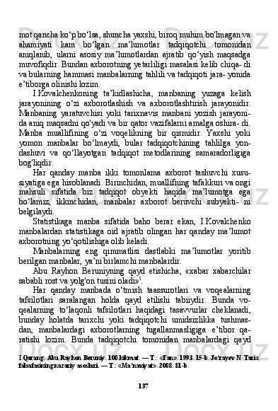 137mot qancha ko‘p bo‘lsa, shuncha yaxshi, biroq muhim bo'lmagan va
ahamiyati   kam   bo‘lgan   ma’lumotlar   tadqiqotchi   tomonidan
aniqlanib,   ularni   asosiy   ma’lumotlardan   ajratib   qo‘yish   maqsadga
muvofiqdir. Bundan axborotning yetarliligi masalasi kelib chiqa- di
va bularning hammasi manbalarning tahlili va tadqiqoti jara- yonida
e’tiborga olinishi lozim.
I.Kovalchenkoning   ta’kidlashicha,   manbaning   yuzaga   kelish
jarayonining   o‘zi   axborotlashish   va   axborotlashtirish   jarayonidir.
Manbaning   yaratuvchisi   yoki   tarixnavis   manbani   yozish   jarayoni-
da aniq maqsadni qo'yadi va bir qator vazifalarni amalga oshira- di.
Manba   muallifining   o‘zi   voqelikning   bir   qismidir.   Yaxshi   yoki
yomon   manbalar   bo‘lmaydi,   bular   tadqiqotchining   tahlilga   yon-
dashuvi   va   qo‘llayotgan   tadqiqot   metodlarining   samaradorligiga
bog'liqdir.
Har   qanday   manba   ikki   tomonlama   axborot   tashuvchi   xusu-
siyatiga ega hisoblanadi. Birinchidan, muallifning tafakkuri va ongi
mahsuli   sifatida   biz   tadqiqot   obyekti   haqida   ma’lumotga   ega
bo‘lamiz,   ikkinchidan,   manbalar   axborot   beruvchi   subyekti-   ni
belgilaydi.
Statistikaga   manba   sifatida   baho   berar   ekan,   I.Kovalchenko
manbalardan   statistikaga   oid   ajratib   olingan   har   qanday   ma’lumot
axborotning yo‘qotilishiga olib keladi.
Manbalarning   eng   qimmatlisi   dastlabki   ma’lumotlar   yoritib
berilgan manbalar, ya’ni birlamchi manbalardir.
Abu   Rayhon   Beruniyning   qayd   etishicha,   «xabar   xabarchilar
sababli rost va yolg'on tusini oladi» I
.
Har   qanday   manbada   o‘tmish   taassurotlari   va   voqealarning
tafsilotlari   saralangan   holda   qayd   etilishi   tabiiydir.   Bunda   vo -
qealarning   to‘laqonli   tafsilotlari   haqidagi   tasavvurlar   cheklanadi,
bunday   holatda   tarixchi   yoki   tadqiqotchi   umidsizlikka   tushmas-
dan,   manbalardagi   axborotlarning   tugallanmasligiga   e’tibor   qa-
ratishi   lozim.   Bunda   tadqiqotchi   tomonidan   manbalardagi   qayd
I  Qarang: Abu Rayhon Beruniy. 100 hikmat. — T.: «Fan». 1993. 15-b. Jo‘rayev N. Tarix 
falsafasining nazariy asoslari. — T.: «Ma’naviyat».  2008. 81- b . 