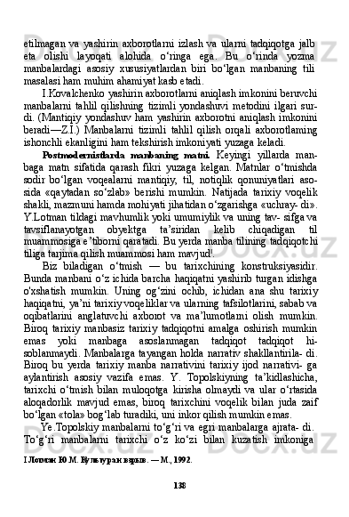 138etilmagan   va   yashirin   axborotlarni   izlash   va   ularni   tadqiqotga   jalb
eta   olishi   layoqati   alohida   o‘ringa   ega.   Bu   o‘rinda   yozma
manbalardagi   asosiy   xususiyatlardan   biri   bo‘lgan   manbaning   tili
masalasi ham muhim ahamiyat kasb etadi.
I.Kovalchenko yashirin axborotlarni aniqlash imkonini beruvchi
manbalarni   tahlil   qilishning   tizimli   yondashuvi   metodini   ilgari   sur-
di.   (Mantiqiy   yondashuv  ham   yashirin   axborotni   aniqlash   imkonini
beradi—Z.I.)   Manbalarni   tizimli   tahlil   qilish   orqali   axborotlaming
ishonchli ekanligini ham tekshirish imkoniyati yuzaga keladi.
Postmodernistlarda   manbaning   matni.   Keyingi   yillarda   man-
baga   matn   sifatida   qarash   fikri   yuzaga   kelgan.   Matnlar   o‘tmishda
sodir   bo‘lgan   voqealarni   mantiqiy,   til,   notiqlik   qonuniyatlari   aso-
sida   «qaytadan   so‘zlab»   berishi   mumkin.   Natijada   tarixiy   voqelik
shakli, mazmuni hamda mohiyati jihatidan o‘zgarishga «uchray- di».
Y.Lotman tildagi mavhumlik yoki umumiylik va uning tav- sifga va
tavsiflanayotgan   obyektga   ta’siridan   kelib   chiqadigan   til
muammosiga e’tiborni qaratadi. Bu yerda manba tilining tad qiqotchi
tiliga tarjima qilish muammosi ham mavjud I
.
Biz   biladigan   o‘tmish   —   bu   tarixchining   konstruksiyasidir.
Bun da manbani o‘z ichida  barcha haqiqatni  yashirib turgan idishga
o'xshatish   mumkin.   Uning   og‘zini   ochib,   ichidan   ana   shu   tarixiy
haqiqatni, ya’ni tarixiy voqeliklar va ularning tafsilotlarini, sabab va
oqibatlarini   anglatuvchi   axborot   va   ma’lumotlarni   olish   mum kin.
Biroq   tarixiy   manbasiz   tarixiy   tadqiqotni   amalga   oshirish   mumkin
emas   yoki   manbaga   asoslanmagan   tadqiqot   tadqiqot   hi-
soblanmaydi. Manbalarga tayangan holda narrativ shakllantirila- di.
Biroq   bu   yerda   tarixiy   manba   narrativini   tarixiy   ijod   narrativi-   ga
aylantirish   asosiy   vazifa   emas.   Y.   Topolskiyning   ta’kidlashicha,
tarixchi   o‘tmish   bilan   muloqotga   kirisha   olmaydi   va   ular   o‘rtasida
aloqadorlik   mavjud   emas,   biroq   tarixchini   voqelik   bilan   juda   zaif
bo‘lgan «tola» bog‘lab turadiki, uni inkor qilish mumkin emas.
Ye.Topolskiy manbalarni  to‘g‘ri va egri manbalarga  ajrata-  di.
To‘g‘ri   manbalarni   tarixchi   o‘z   ko‘zi   bilan   kuzatish   imkoniga
I   Лотман Ю.М. Культура и взрыв. — М., 1992. 