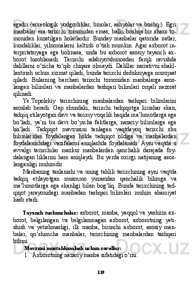 139egadir   (arxeologik   yodgorliklar,   binolar,   ashyolar   va   boshq.).   Egri
manbalar   esa   tarixchi   tomonidan   emas,   balki   boshqa   bir   shaxs   to-
monidan   kuzatilgan   holatlardir.   Bunday   manbalar   qatorida   xatlar,
kundaliklar,  yilnomalarni  keltirib  o‘tish mumkin.  Agar axborot  in-
terpritatsiyaga   ega   bolrnasa,   unda   bu   axborot   asosiy   tayanch   ax -
borot   hisoblanadi.   Tarixchi   adabiyotshunosdan   farqli   ravishda
dalillarni  o‘zicha  to‘qib  chiqara   olmaydi.   Dalillar   narrativni   shakl-
lantirish uchun xizmat qiladi, bunda tarixchi deduksiyaga murojaat
qiladi.   Bularning   barchasi   tarixchi   tomonidan   manbalarga   asos-
langan   bilimlari   va   manbalardan   tashqari   bilimlari   orqali   nazorat
qilinadi.
Ye.Topolskiy   tarixchining   manbalardan   tashqari   bilimlarini
asoslab   beradi.   Gap   shundaki,   tarixchi   tadqiqotga   kirishar   ekan,
tadqiq etilayotgan davr va tarixiy voqelik haqida ma’lumotlarga ega
bo‘ladi,   ya’ni   bu   davr   bo‘yicha   faktlarga,   nazariy   bilimlarga   ega
bo‘ladi.   Tadqiqot   mavzusini   tanlagan   vaqtdayoq   tarixchi   shu
bilimlaridan   foydalangan   holda   tadqiqot   oldiga   va   manbalardan
foydalanishdagi   vazifalarni   aniqlashda   foydalanadi.   Ayni   vaqtda   u
avvalgi   tarixchilar   mazkur   manbalardan   qanchalik   darajada   foy -
dalangan   liklarini   ham   aniqlaydi.   Bu   yerda   oxirgi   natijaning   asos-
langanligi muhimdir.
Manbaning  tanlanishi   va  uning tahlili   tarixchining  ayni  vaqt da
tadqiq   etilayotgan   muammo   yuzasidan   qanchalik   bilimga   va
ma’lumotlarga   ega   ekanligi   bilan   bog‘liq.   Bunda   tarixchining   tad -
qiqot   jarayonidagi   manbadan   tashqari   bilimlari   muhim   ahamiyat
kasb etadi.
Tayanch  tushunchalar:   axborot, manba, yaqqol va yashirin ax -
borot,   belgilangan   va   belgilanmagan   axborot,   axborotning   yeti-
shish   va   yetishmasligi,   ilk   manba,   birinchi   axborot,   asosiy   man -
balar,   qo‘shimcha   manbalar,   tarixchining   manbalardan   tashqari
bilimi.
Mavzuni mustahkamlash uchun savollar:
1. Axborotning nazariy manba sifatidagi o‘rni. 