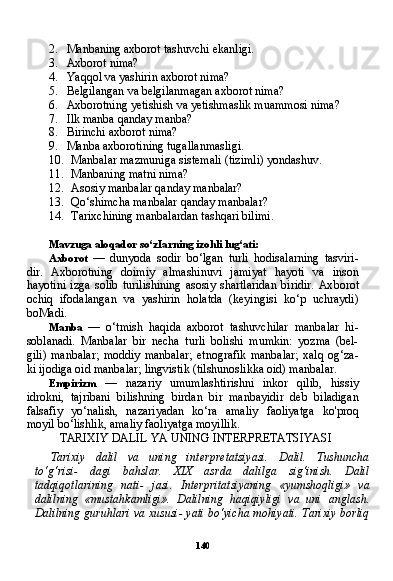 1402. Manbaning axborot tashuvchi ekanligi.
3. Axborot nima?
4. Yaqqol va yashirin axborot nima?
5. Belgilangan va belgilanmagan axborot nima?
6. Axborotning yetishish va yetishmaslik muammosi nima?
7. Ilk manba qanday manba?
8. Birinchi axborot nima?
9. Manba axborotining tugallanmasligi.
10. Manbalar mazmuniga sistemali (tizimli) yondashuv.
11. Manbaning matni nima?
12. Asosiy manbalar qanday manbalar?
13. Qo‘shimcha manbalar qanday manbalar?
14. Tarixchining manbalardan tashqari bilimi.
Mavzuga aloqador so‘zIarning izohli lug‘ati:
Axborot   —   dunyoda   sodir   bo‘lgan   turli   hodisalarning   tasviri-
dir.   Axborotning   doimiy   almashinuvi   jamiyat   hayoti   va   inson
hayotini   izga   solib   turilishining   asosiy   shartlaridan   biridir.   Ax borot
ochiq   ifodalangan   va   yashirin   holatda   (keyingisi   ko‘p   uchraydi)
boMadi.
Manba   —   o‘tmish   haqida   axborot   tashuvchilar   manbalar   hi-
soblanadi.   Manbalar   bir   necha   turli   bolishi   mumkin:   yozma   (bel-
gili)   manbalar;   moddiy   manbalar;   etnografik   manbalar;   xalq   og‘za-
ki ijodiga oid manbalar; lingvistik (tilshunoslikka oid) manbalar.
Empirizm   —   nazariy   umumlashtirishni   inkor   qilib,   hissiy
idrokni,   tajribani   bilishning   birdan   bir   manbayidir   deb   biladigan
falsafiy   yo‘nalish,   nazariyadan   ko‘ra   amaliy   faoliyatga   ko'proq
moyil bo‘lishlik, amaliy faoliyatga moyillik.
TARIXIY DALIL YA UNING INTERPRETATSIYASI
Tarixiy   dalil   va   uning   interpretatsiyasi.   Dalil.   Tushuncha
to‘g‘risi-   dagi   bahslar.   XIX   asrda   dalilga   sig‘inish.   Dalil
tadqiqotlarining   nati-   jasi.   Interpritatsiyaning   «yumshoqligi»   va
dalilning   «mustahkamligi».   Dalilning   haqiqiyligi   va   uni   anglash.
Dalilning guruhlari va xususi- yati bo‘yicha mohiyati. Tarixiy borliq 