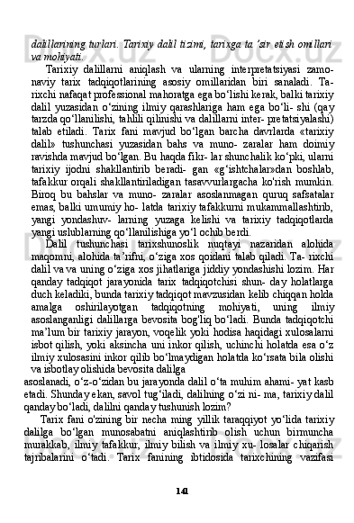 141dalillarining turlari. Tarixiy dalil tizimi, tarixga ta ’sir etish omillari
va mohiyati.
Tarixiy   dalillarni   aniqlash   va   ularning   interpretatsiyasi   zamo-
naviy   tarix   tadqiqotlarining   asosiy   omillaridan   biri   sanaladi.   Ta-
rixchi nafaqat professional mahoratga ega bo‘lishi kerak, balki tarixiy
dalil   yuzasidan   o‘zining   ilmiy   qarashlariga   ham   ega   bo‘li-   shi   (qay
tarzda qo‘llanilishi, tahlili qilinishi va dalillarni inter- pretatsiyalashi)
talab   etiladi.   Tarix   fani   mavjud   bo‘lgan   barcha   davrlarda   «tarixiy
dalil»   tushunchasi   yuzasidan   bahs   va   muno-   zaralar   ham   doimiy
ravishda mavjud bo‘lgan. Bu haqda fikr- lar shunchalik ko‘pki, ularni
tarixiy   ijodni   shakllantirib   beradi-   gan   «g‘ishtchalar»dan   boshlab,
tafakkur   orqali   shakllantiriladigan   tasavvurlargacha   ko'rish   mumkin.
Biroq   bu   bahslar   va   muno-   zaralar   asoslanmagan   quruq   safsatalar
emas, balki umumiy ho- latda tarixiy tafakkurni mukammallashtirib,
yangi   yondashuv-   larning   yuzaga   kelishi   va   tarixiy   tadqiqotlarda
yangi uslublarning qo‘llanilishiga yo‘l ochib berdi.
Dalil   tushunchasi   tarixshunoslik   nuqtayi   nazaridan   alohida
maqomni, alohida ta’rifni, o‘ziga xos qoidani talab qiladi. Ta- rixchi
dalil va va uning o‘ziga xos jihatlariga jiddiy yondashishi lozim. Har
qanday   tadqiqot   jarayonida   tarix   tadqiqotchisi   shun-   day   holatlarga
duch keladiki, bunda tarixiy tadqiqot mavzusidan kelib chiqqan holda
amalga   oshirilayotgan   tadqiqotning   mohiya ti,   uning   ilmiy
asoslanganligi   dalillarga   bevosita   bog'liq   bo‘ladi.   Bunda   tadqiqotchi
ma’lum bir tarixiy  jarayon, voqelik yoki hodisa haqidagi xulosalarni
isbot  qilish,  yoki  aksincha  uni  inkor  qilish,  uchinchi  holatda  esa  o‘z
ilmiy xulosasini inkor qilib bo‘lmaydigan holatda ko‘rsata bila olishi
va isbotlay olishida bevosita dalilga
asoslanadi, o‘z-o‘zidan bu jarayonda dalil o‘ta muhim ahami- yat kasb
etadi. Shunday ekan, savol tug‘iladi, dalilning o‘zi ni- ma, tarixiy dalil
qanday bo‘ladi, dalilni qanday tushunish lozim?
Tarix  fani  o'zining  bir  necha  ming   yillik  taraqqiyot  yo‘lida   tarixiy
dalilga   bo‘lgan   munosabatni   aniqlashtirib   olish   uchun   birmuncha
murakkab,   ilmiy   tafakkur,   ilmiy   bilish   va   ilmiy   xu-   losalar   chiqarish
tajribalarini   o‘tadi.   Tarix   fanining   ibtidosida   tarixchining   vazifasi 