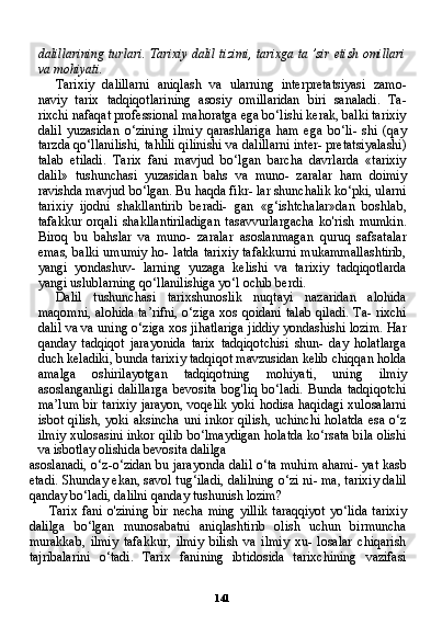 141dalillarining turlari. Tarixiy dalil tizimi, tarixga ta ’sir etish omillari
va mohiyati.
Tarixiy   dalillarni   aniqlash   va   ularning   interpretatsiyasi   zamo-
naviy   tarix   tadqiqotlarining   asosiy   omillaridan   biri   sanaladi.   Ta-
rixchi nafaqat professional mahoratga ega bo‘lishi kerak, balki tarixiy
dalil   yuzasidan   o‘zining   ilmiy   qarashlariga   ham   ega   bo‘li-   shi   (qay
tarzda qo‘llanilishi, tahlili qilinishi va dalillarni inter- pretatsiyalashi)
talab   etiladi.   Tarix   fani   mavjud   bo‘lgan   barcha   davrlarda   «tarixiy
dalil»   tushunchasi   yuzasidan   bahs   va   muno-   zaralar   ham   doimiy
ravishda mavjud bo‘lgan. Bu haqda fikr- lar shunchalik ko‘pki, ularni
tarixiy   ijodni   shakllantirib   beradi-   gan   «g‘ishtchalar»dan   boshlab,
tafakkur   orqali   shakllantiriladigan   tasavvurlargacha   ko'rish   mumkin.
Biroq   bu   bahslar   va   muno-   zaralar   asoslanmagan   quruq   safsatalar
emas, balki umumiy ho- latda tarixiy tafakkurni mukammallashtirib,
yangi   yondashuv-   larning   yuzaga   kelishi   va   tarixiy   tadqiqotlarda
yangi uslublarning qo‘llanilishiga yo‘l ochib berdi.
Dalil   tushunchasi   tarixshunoslik   nuqtayi   nazaridan   alohida
maqomni, alohida ta’rifni, o‘ziga xos qoidani talab qiladi. Ta- rixchi
dalil va va uning o‘ziga xos jihatlariga jiddiy yondashishi lozim. Har
qanday   tadqiqot   jarayonida   tarix   tadqiqotchisi   shun-   day   holatlarga
duch keladiki, bunda tarixiy tadqiqot mavzusidan kelib chiqqan holda
amalga   oshirilayotgan   tadqiqotning   mohiya ti,   uning   ilmiy
asoslanganligi   dalillarga   bevosita   bog'liq   bo‘ladi.   Bunda   tadqiqotchi
ma’lum bir tarixiy  jarayon, voqelik yoki hodisa haqidagi xulosalarni
isbot  qilish,  yoki  aksincha  uni  inkor  qilish,  uchinchi  holatda  esa  o‘z
ilmiy xulosasini inkor qilib bo‘lmaydigan holatda ko‘rsata bila olishi
va isbotlay olishida bevosita dalilga
asoslanadi, o‘z-o‘zidan bu jarayonda dalil o‘ta muhim ahami- yat kasb
etadi. Shunday ekan, savol tug‘iladi, dalilning o‘zi ni- ma, tarixiy dalil
qanday bo‘ladi, dalilni qanday tushunish lozim?
Tarix  fani  o'zining  bir  necha  ming   yillik  taraqqiyot  yo‘lida   tarixiy
dalilga   bo‘lgan   munosabatni   aniqlashtirib   olish   uchun   birmuncha
murakkab,   ilmiy   tafakkur,   ilmiy   bilish   va   ilmiy   xu-   losalar   chiqarish
tajribalarini   o‘tadi.   Tarix   fanining   ibtidosida   tarixchining   vazifasi