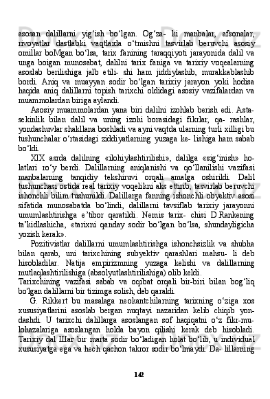 142asosan   dalillarni   yig‘ish   bo‘lgan.   Og‘za-   ki   manbalar,   afsonalar,
rivoyatlar   dastlabki   vaqtlarda   o‘tmishni   tasvirlab   beruvchi   asosiy
omillar   boMgan   bo‘lsa,   tarix   fanining   taraqqiyoti   jarayonida   dalil   va
unga   boigan   munosabat,   dalilni   tarix   faniga   va   tarixiy   voqealarning
asoslab   berilishiga   jalb   etili-   shi   ham   jiddiylashib,   murakkablashib
bordi.   Aniq   va   muayyan   sodir   bo‘lgan   tarixiy   jarayon   yoki   hodisa
haqida   aniq   dalillarni   topish   tarixchi   oldidagi   asosiy   vazifalardan   va
muammolardan biriga aylandi.
Asosiy   muammolardan   yana   biri   dalilni   izohlab   berish   edi.   Asta-
sekinlik   bilan   dalil   va   uning   izohi   borasidagi   fikrlar,   qa-   rashlar,
yondashuvlar shakllana boshladi va ayni vaqtda ularning turli xilligi bu
tushunchalar  o‘rtasidagi  ziddiyatlarning   yuzaga  ke-  lishiga  ham  sabab
bo‘ldi.
XIX   asrda   dalilning   «ilohiylashtirilishi»,   dalilga   «sig‘inish»   ho-
latlari   ro‘y   berdi.   Dalillarning   aniqlanishi   va   qo‘llanilishi   vazifa si
manbalarning   tanqidiy   tekshiruvi   orqali   amalga   oshirildi.   Da lil
tushunchasi ostida  real tarixiy  voqelikni  aks ettirib,  tasvirlab  beruvchi
ishonchli  bilim  tushunildi.  Dalillarga  fanning ishonchli  obyektiv  asosi
sifatida   munosabatda   bo‘lindi,   dalillarni   tavsiflab   tarixiy   jarayonni
umumlashtirishga   e’tibor   qaratildi.   Nemis   tarix-   chisi   D.Rankening
ta’kidlashicha,   «tarixni   qanday   sodir   bo‘lgan   bo‘lsa,   shundayligicha
yozish kerak».
Pozitivistlar   dalillarni   umumlashtirishga   ishonchsizlik   va   shubha
bilan   qarab,   uni   tarixchining   subyektiv   qarashlari   mahsu-   li   deb
hisobladilar.   Natija   empirizmning   yuzaga   kelishi   va   da lillarning
mutlaqlashtirilishiga (absolyutlashtirilishiga) olib keldi.
Tarixchining   vazifasi   sabab   va   oqibat   orqali   bir-biri   bilan   bog‘liq
bo'lgan dalillarni bir tizimga solish, deb qaraldi.
G. Rikkert   bu   masalaga   neokantchilarning   tarixning   o‘ziga   xos
xususiyatlarini   asoslab   bergan   nuqtayi   nazaridan   kelib   chiqib   yon-
dashdi.   U   tarixchi   dalillarga   asoslangan   sof   haqiqatni   o‘z   fikr-mu-
lohazalariga   asoslangan   holda   bayon   qilishi   kerak   deb   hisobladi.
Tarixiy   dal   Шаг   bir   marta   sodir   bo‘ladigan   holat   bo‘lib,   u   indivi dual
xususiyatga ega va hech qachon takror sodir bo‘lmaydi. Da- lillarning 