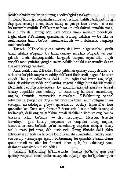 143saralab olinishi me’yorlari uning «nodir»ligini asoslaydi.
Biroq fanning rivojlanishi  shuni ko‘rsatdiki,  dalillar  tadqiqot-  ning
faqatgina   asosiga   emas,   balki   uning   natijasiga   ham   bevosi-   ta   ta’sir
ko‘rsatuvchi omildir. Dalillarsiz nafaqat umumlashtirish mumkin emas,
balki   ilmiy   dalillarning   o‘zi   ham   o‘zida   umu-   miylikni   ifodalaydi.
Ingliz   olimi   F.Pauikning   qarashicha,   fanning   dalillari   —   bu   fikr   va
mulohazalar   tizimi   bo‘lsa,   umumlashtirish   —   mulohazalar   haqidagi
mulohazalardir.
Tarixchi   Y.Topolskiy   esa   tarixiy   dalillarni   o‘zgaruvchan   yaxlit
tizim   sifatida   o‘rganib,   bu   tizim   doimiy   ravishda   o‘zgarib   va   yan-
gilanib   turadi,   dunyoqarashlar   kengayib   borgani   sayin   dalil   orqali
voqelik mohiyatining yangi qirralari ochilib borishi muqarrardir, degan
fikrlarni o‘rtaga tashlaydi.
Amerikalik olim K.Bekker 1955-yilda har qanday oddiy da lillar o‘z
tarkibida ko‘plab mayda va oddiy dalillarni ifodalay di, degan fikr bilan
chiqdi. Uning ta’kidlashicha, dalil — «bu aqliy shakllantirilgan, belgi,
minglab oddiy va sodda dalillarning yagona dalilga birlashtirilishi»dir.
Dalillarda   hech   qanday   obyek-   tiv   mazmun   mavjud   emas   va   u   real
tarixiy   voqelikka   mos   kelmay-   di.   Bularning   barchasi   tarixchining
ongida,   shuurida,   tasavvurida   to‘qnashadi.   K.Bekkerning   yaqqol
relyativistik   (voqelikni   obyek-   tiv   ravishda   bilish   mumkinligini   inkor
etadigan   metodologik   g‘oya)   qarashlarini   boshqa   faylasuflar   ham
quvvatladilar. Xusu- san, fransuz R.Aron: «dalillar o‘z holicha mavjud
bo‘lmaydi,   da lil   ong   va   tafakkur   orqali   shakllantiriladi   va   ong   hamda
tafakkur   uchun   bo‘ladi»,   —   deb   hisoblaydi.   Masalan,   tarixchi
tasvirlayot-   gan   tarixiy   jarayonlar   va   voqealar   uning   ongida,
tasavvurida   hosil   bo‘ladi,   ya’ni   tarixchining   ongidan   tashqari   tarixiy
reallik   mav-   jud   emas,   deb   hisoblaydi.   Uning   fikricha   dalil   (fakt)
ixtiyoriy er kin holatda tarixchi tomonidan shakllantiriladi, tarixiy bilish
esa   nisbiy   xususiyatga   egadir.   R.Aronning   bu   qarashlari   tarixchilarni
qoniqtirmadi   va   ular   bu   fikrlarni   inkor   qilib,   bu   uslubdagi   yon-
dashuvni asossiz deb hisobladilar.
Tarixchi   E.Karrning   ta’kidlashicha,   tarixda   bo‘lib   o‘tgan   har
qanday   voqealar   emas,   balki   tarixiy   ahamiyatga   ega   bo‘lganlari-   gina 