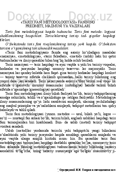 1
  Смоленский Н.И. Теория и методология истории. — М.: Академия,
2007. С. 3.«TARIX FANI METODOLOGIYASI» FANINING
PREDMETI, MAZMUNI YA VAZIFALARI
Tart c   fani   metodologiyasi   haqida   tushuncha.   Tarix   fani   metodo-   logiyasi
shakllanishining   bosqichlari.   Tarixchilarning   tarixiy   tad-   qiqotlar   haqidagi
fikrlari.
О ‘zbekistonda   tarix   fani   rivojlanishining   tarixiy   yo4i   haqida.   O‘zbekiston
tarixini o‘rganishning tarixshunoslik masalalari.
«Tarix   fani   metodologiyasi»   fanida   eng   asosiy   ko‘riladigan   masalalar
«nazariya»,   «metodologiya»,   «tarix   falsafasi»,   «metod»   (uslub)   kabi   bir   qator
tushunchalar va ilmiy qarashlar bilan bog‘liq holda ochib beriladi.
Tarix nazariyasi — tarix haqidagi va ayni vaqtda u yoki bu tari xiy voqealar,
hodisalar   va   jarayonlar   haqidagi   umumiy   tasavvur-   lar   majmuyidir.   Tarix
nazariyasi har qanday holatda ham faqat- gina tarixiy hodisalar haqidagi konkret
—   tarixiy   tasavvur   sifatida   cheklanib   qolmasdan,   balki   tarixiy   bilishning   eng
yuqori dara- jasi sanaladi. Tarix nazariyasida asosiy e’tibor tarixni real voqe- lik
sifatida   o‘rganuvchi   umumiy   muammolar   (ontologiya)   hamda   tarixni   bilish
sifatida o‘rganishga (gneseologiya) qaratiladi 1
.
Tarix fani metodologiyasi ilmiy bilish faoliyati bo‘lib, tarixiy tadqiqotlarning
amalga oshirilishi, tahlili va o‘rganilishiga qa- ratilgan faoliyatdir. Metodologiya
ilmiy   muammolarning   qo‘yi-   lishi   xarakterini   aniqlaydi,   ularning   yechilishidagi
eng maqbul prinsiplar va yo‘nalishlarni aniqlaydi, tadqiqot metodlarini tan- qidiy
baholaydi va tahlil qiladi.
Tarix   fani   metodologiyasi   (yunon.   metodos   —   usul,   bilish   yo‘li,   logos   —
so‘z) — mustaqil fan sohasi bo‘lib, tarixni bilish, anglash uslublari haqidagi tarix
fani   tarmoqlaridan   biri   hisoblanadi.   Bun-   da   uslub   (metod)   tarixiy   tadqiqot
vositasi sanaladi.
Uslub   (metod)lar   yordamida   tarixchi   yoki   tadqiqotchi   yangi   bilimlarni
o‘zlashtirishi   yoki   tarixiy   jarayonlar   haqida   amaldagi   qarashlarni   aniqlashi   va
ayni   vaqtda   ularga   aniqlik   kiritishi   mum-   kin.   Bu   qarashlar   tarix   fani
metodologiyasi tushunchasi haqidagi dastlabki qarashlar bo‘lsa, zamonaviy tarix
fani   sohasida   fanning   metodologiyasi   tushunchasini   tarixiy   bilishning   nazariy
asoslarini   to‘lig‘icha,   uning   nazariy   xususiyatga   ega   bo'lgan   muammoviy   ji- 