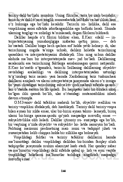 144tarixiy   dalil   bo‘lishi   mumkin.   Uning   fikricha,   tarix   bu   izoh   berishdir,
tarixchi va dalil o‘zaro tenglik munosabatida boMishi va har ikkisi ham
o‘z   hukmiga   ega   bo‘lishi   kerakdir.   Tarixchi   xo-   lislikka,   dalil   esa
voqelikning  asosi sifatida  isbotlanganlikka  ega  bofiishi kerak.  Shunda
ularning tengligi va xolisligi ta’minlanadi, degan fikrlarni bildiradi.
Dalillar   haqida   o‘z   fikrini   bildirar   ekan,   E.Karr:   «dalil   —   in-
terpretatsiyaning   yumshoqligiga   nisbatan   qattiq   jism»,   —   deb
ko‘rsatadi. Dalillar bizga hech qachon sof holda yetib kelmay- di, ular
tarixchining   ongida   ta’sirga   uchrab,   dahlsiz   holatda   tarixchining
qarashlari   va   interpretatsiyasini   ifodalaydi.   Shu-   ning   uchun   dalillar
alohida   ma’lum   bir   interpretatsiyada   mav-   jud   bo‘ladi.   Dalillarning
saralanishi   esa   tarixchining   faktlarga   asoslanmagan   qarori   natijasidir.
E.Karr   ko‘rsatib   o‘tganidek,   ta rixchi   Ssillaning   dalillarning   obyektiv
ravishdagi   aralashligi   va   dalilning   interpretatsiyadan   ustunligi
to‘g‘risidagi   tarix   nazari-   yasi   hamda   Xaribdaning   tarix   tushunchasi
dalillarni aniqlash va ularni interpretatsiya jarayonida ularni o‘z izmiga
bo‘ysun- diradigan tarixchining subyektiv ijodi mahsuli sifatida qarash -
lari  o‘rtasida  sarson bo‘lib  qoladi.  Bu haqiqatan  ham  bir-biridan  uzoq
bo‘lgan   ikki   qarash   bo‘lib,   ular   o‘rtasidagi   mutanosiblikni   izlash
davom etmoqda.
G.M.Ivanov   dalil   tafakkur   mahsuli   bo‘lib,   obyektiv   reallikni   va
tarixiy voqelikni ifodalaydi, deb hisoblaydi. Tarixiy dalil tari xiy voqea
bilan aynan bir xilda emas, ular bir-birini aynan takror- lamaydi, biroq
ularni   bir-biriga   qarama-qarshi   qo'yish   maqsadga   muvoflq   emas   —
subyektivlikka   olib   keladi.   Dalillar   ijtimoiy   xu-   susiyatga   ega   bo‘lib,
bir vaqtning  o‘zida  obyektiv  va subyektiv  ho- latda  namoyon bo‘ladi.
Faktning   mazmuni   predmetning   maz-   muni   va   tadqiqot   jihati   va
xususiyatidan kelib chiqqan holda bir xillikka ega bolmaydi.
Voqelikdagi   faktlar   va   tarixiy   tafakkur   dalillarini   hamda
ma’lumotdagi   dalilni   voqelikdagi   dalildan   bir-biridan   farqlay   olish
tadqiqotlar   jarayonida   muhim   ahamiyat   kasb   etadi.   Har   qanday   xabar
va  ma’lumotni   voqelikdagi   dalil   sifatida  qabul  qi-  lish  va  ayni  vaqtda
voqelikdagi   holatlarni   ma’lumotlar   tarkibiga   singdirish   maqsadga
muvofiq emas. 