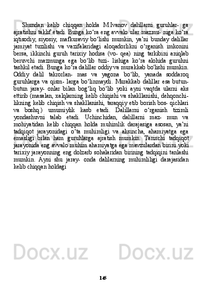 145Shundan   kelib   chiqqan   holda   M.Ivanov   dalillarni   guruhlar-   ga
ajratishni taklif etadi. Bunga ko‘ra eng avvalo ular mazmu- niga ko‘ra
iqtisodiy,   siyosiy,   mafkuraviy   bo‘lishi   mumkin,   ya’ni   bunday   dalillar
jamiyat   tuzilishi   va   vazifalaridagi   aloqadorlikni   o‘rganish   imkonini
bersa,   ikkinchi   guruh   tarixiy   hodisa   (vo-   qea)   ning   tarkibini   aniqlab
beruvchi   mazmunga   ega   bo‘lib   tuzi-   lishiga   ko‘ra   alohida   guruhni
tashkil etadi. Bunga ko‘ra dalillar oddiy va murakkab bo'lishi mumkin.
Oddiy   dalil   takrorlan-   mas   va   yagona   bo‘lib,   yanada   soddaroq
guruhlarga   va   qism-   larga   bo‘linmaydi.   Murakkab   dalillar   esa   butun-
butun   jaray-   onlar   bilan   bog‘liq   bo‘lib   yoki   ayni   vaqtda   ularni   aks
ettirib (masalan, xalqlarning kelib chiqishi va shakllanishi, dehqonchi-
likning kelib chiqish va shakllanishi, taraqqiy etib borish bos- qichlari
va   boshq.)   umumiylik   kasb   etadi.   Dalillarni   o‘rganish   tizimli
yondashuvni   talab   etadi.   Uchinchidan,   dalillarni   maz-   mun   va
mohiyatidan   kelib   chiqqan   holda   muhimlik   darajasiga   asosan,   ya’ni
tadqiqot   jarayonidagi   o‘ta   muhimligi   va   aksincha,   ahamiyatga   ega
emasligi   bilan   ham   guruhlarga   ajratish   mum kin.   Tarixchi   tadqiqot
jarayonida eng avvalo muhim ahamiyat ga ega mavzulardan birini yoki
tarixiy  jarayonning eng dolzarb sohalaridan  birining tadqiqini  tanlashi
mumkin.   Ayni   shu   jaray-   onda   dalilarning   muhimliligi   darajasidan
kelib chiqqan holdagi
