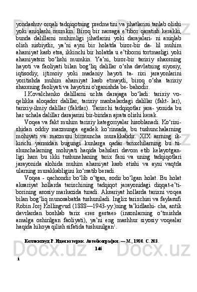 iyondashuv orqali tadqiqotning predmetini va jihatlarini tanlab olishi
yoki   aniqlashi   mumkin.   Biroq   bir   narsaga   e’tibor   qaratish   kerakki,
bunda   dalillarni   muhimligi   jihatlarini   yoki   darajalari-   ni   aniqlab
olish   nisbiydir,   ya’ni   ayni   bir   holatda   biror-bir   da-   lil   muhim
ahamiyat kasb etsa, ikkinchi bir holatda u e’tiborni tortmasligi yoki
ahamiyatsiz   bo‘lishi   mumkin.   Ya’ni,   biror-bir   tarixiy   shaxsning
hayoti   va   faoliyati   bilan   bog‘liq   dalillar   o‘sha   davlatning   siyosiy,
iqtisodiy,   ijtimoiy   yoki   madaniy   hayoti   ta-   rixi   jarayonlarini
yoritishda   muhim   ahamiyat   kasb   etmaydi,   bi roq   o‘sha   tarixiy
shaxsning faoliyati va hayotini o'rganishda be- bahodir.
I.Kovalchenko   dalillarni   uchta   darajaga   bo‘ladi:   tarixiy   vo-
qelikka   aloqador   dalillar,   tarixiy   manbalardagi   dalillar   (fakt-   lar),
tarixiy-ilmiy   dalillar   (faktlar).   Tarixchi   tadqiqotlar   jara-   yonida   bu
har uchala dalillar darajasini bir-biridan ajrata olishi kerak.
Voqea va fakt muhim tarixiy kategoriyalar hisoblanadi. Ko‘rini-
shidan   oddiy   mazmunga   egadek   ko‘rinsada,   bu   tushunchalarning
mohiyati   va   mazmuni   birmuncha   murakkabdir.   XIX   asrning   ik -
kinchi   yarmidan   bugungi   kunlarga   qadar   tarixchilarning   bu   tu -
shunchalarning   mohiyati   haqida   bahslari   davom   etib   kelayotgan-
ligi   ham   bu   ikki   tushunehaning   tarix   fani   va   uning   tadqiqotlari
jarayonida   alohida   muhim   ahamiyat   kasb   etishi   va   ayni   vaqtda
ularning murakkabligini ko‘rsatib beradi.
Voqea   -   qachondir   bo‘lib   o‘tgan,   sodir   bo‘lgan   holat.   Bu   holat
aksariyat   hollarda   tarixchining   tadqiqot   jarayonidagi   diqqat-e’ti-
borining   asosiy   markazida   turadi.   Aksariyat   hollarda   tarixni   vo qea
bilan bog‘liq munosabatda tushuniladi. Ingliz tarixchisi va faylasufi
Robin Jorj Kollingvud (1888—1943-yy.)ning ta’kidlashi- cha, antik
davrlardan   boshlab   tarix   «res   gestae»   (insonlarning   o‘tmishda
amalga   oshirilgan   faoliyati),   ya’ni   eng   mashhur   siyosiy   voqealar
haqida hikoya qilish sifatida tushunilgan 1
.
Коллингвуд  P .  Идея истории. Автобиография.  —  M .,  1980. С. 203.
146