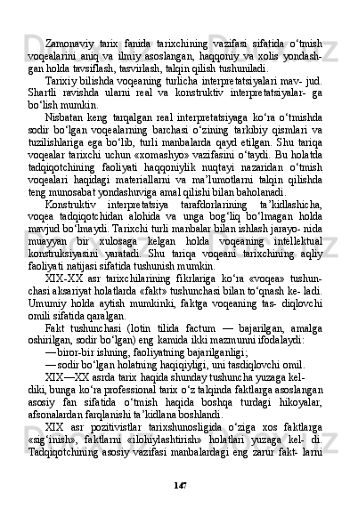 147Zamonaviy   tarix   fanida   tarixchining   vazifasi   sifatida   o ‘ tmish
voqealarini   aniq   va   ilmiy   asoslangan ,   haqqoniy   va   xolis   yondash -
gan   holda   tavsiflash ,  tasvirlash ,  talqin   qilish   tushuniladi .
Tarixiy bilishda voqeaning turlicha  interpretatsiyalari  mav- jud.
Shartli   ravishda   ularni   real   va   konstruktiv   interpretatsiyalar-   ga
bo‘lish mumkin.
Nisbatan   keng   tarqalgan   real   interpretatsiyaga   ko‘ra   o‘tmishda
sodir   bo‘lgan   voqealarning   barchasi   o‘zining   tarkibiy   qismlari   va
tuzilishlariga   ega   bo‘lib,   turli   manbalarda   qayd   etilgan.   Shu   tariqa
voqealar  tarixchi  uchun  «xomashyo» vazifasini  o‘taydi.  Bu holatda
tadqiqotchining   faoliyati   haqqoniylik   nuqtayi   nazaridan   o‘tmish
voqealari   haqidagi   materiallarni   va   ma’lumotlarni   talqin   qilishda
teng munosabat yondashuviga amal qilishi bilan baholanadi.
Konstruktiv   interpretatsiya   tarafdorlarining   ta’kidlashicha,
voqea   tadqiqotchidan   alohida   va   unga   bog‘liq   bo‘lmagan   holda
mavjud bo‘lmaydi. Tarixchi turli manbalar bilan ishlash jarayo- nida
muayyan   bir   xulosaga   kelgan   holda   voqeaning   intellektual
konstruksiyasini   yaratadi.   Shu   tariqa   voqeani   tarixchining   aqliy
faoliyati natijasi sifatida tushunish mumkin.
XIX-XX   asr   tarixchilarining   fikrlariga   ko‘ra   «voqea»   tushun-
chasi aksariyat holatlarda «fakt» tushunchasi bilan to‘qnash ke- ladi.
Umumiy   holda   aytish   mumkinki,   faktga   voqeaning   tas-   diqlovchi
omili sifatida qaralgan.
Fakt   tushunchasi   (lotin   tilida   factum   —   bajarilgan,   amalga
oshirilgan, sodir bo‘lgan) eng kamida ikki mazmunni ifodalaydi:
— biror-bir ishning, faoliyatning bajarilganligi;
— sodir bo‘lgan holatning haqiqiyligi, uni tasdiqlovchi omil.
XIX—XX asrda tarix haqida shunday tushuncha yuzaga kel-
diki, bunga ko‘ra professional tarix o‘z talqinda faktlarga asoslan gan
asosiy   fan   sifatida   o‘tmish   haqida   boshqa   turdagi   hikoyalar,
afsonalardan farqlanishi ta’kidlana boshlandi.
XIX   asr   pozitivistlar   tarixshunosligida   o‘ziga   xos   faktlar ga
«sig‘inish»,   faktlarni   «ilohiylashtirish»   holatlari   yuzaga   kel-   di.
Tadqiqotchining   asosiy   vazifasi   manbalardagi   eng   zarur   fakt-   larni 