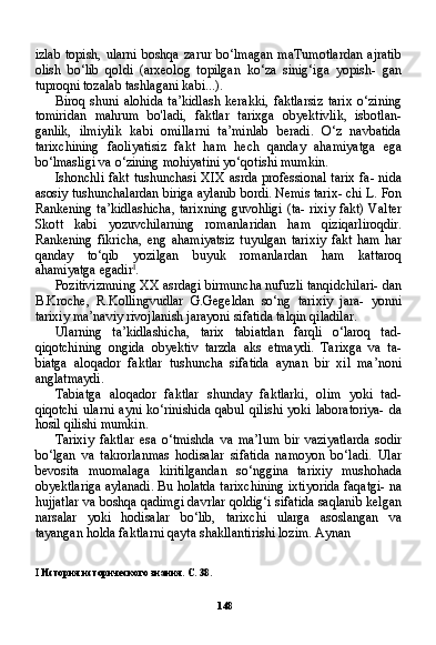 148izlab  topish,  ularni   boshqa  zarur  bo‘lmagan   maTumotlardan   ajratib
olish   bo‘lib   qoldi   (arxeolog   topilgan   ko‘za   sinig‘iga   yopish-   gan
tuproqni tozalab tashlagani kabi...).
Biroq   shuni   alohida   ta’kidlash   kerakki,   faktlarsiz   tarix   o‘zining
tomiridan   mahrum   bo'ladi,   faktlar   tarixga   obyektivlik,   isbotlan-
ganlik,   ilmiylik   kabi   omillarni   ta’minlab   beradi.   O‘z   navbatida
tarixchining   faoliyatisiz   fakt   ham   hech   qanday   ahamiyatga   ega
bo‘lmasligi va o‘zining mohiyatini yo‘qotishi mumkin.
Ishonchli fakt tushunchasi XIX asrda professional tarix fa- nida
asosiy tushunchalardan biriga aylanib bordi. Nemis tarix- chi L. Fon
Rankening ta’kidlashicha, tarixning guvohligi (ta- rixiy fakt) Valter
Skott   kabi   yozuvchilarning   romanlaridan   ham   qiziqarliroqdir.
Rankening   fikricha,   eng   ahamiyatsiz   tuyulgan   tarixiy   fakt   ham   har
qanday   to‘qib   yozilgan   buyuk   romanlardan   ham   kattaroq
ahamiyatga egadir I
.
Pozitivizmning XX asrdagi birmuncha nufuzli tanqidchilari- dan
B.Kroche,   R.Kollingvudlar   G.Gegeldan   so‘ng   tarixiy   jara-   yonni
tarixiy ma’naviy rivojlanish jarayoni sifatida talqin qiladilar.
Ularning   ta’kidlashicha,   tarix   tabiatdan   farqli   o‘laroq   tad-
qiqotchining   ongida   obyektiv   tarzda   aks   etmaydi.   Tarixga   va   ta-
biatga   aloqador   faktlar   tushuncha   sifatida   aynan   bir   xil   ma’noni
anglatmaydi.
Tabiatga   aloqador   faktlar   shunday   faktlarki,   olim   yoki   tad-
qiqotchi  ularni  ayni  ko‘rinishida qabul  qilishi  yoki laboratoriya-  da
hosil qilishi mumkin.
Tarixiy   faktlar   esa   o‘tmishda   va   ma’lum   bir   vaziyatlarda   sodir
bo‘lgan   va   takrorlanmas   hodisalar   sifatida   namoyon   bo‘ladi.   Ular
bevosita   muomalaga   kiritilgandan   so‘nggina   tarixiy   mushohada
obyektlariga aylanadi. Bu holatda tarixchining ixtiyorida faqatgi- na
hujjatlar va boshqa qadimgi davrlar qoldig‘i sifatida saqlanib kelgan
narsalar   yoki   hodisalar   bo‘lib,   tarixchi   ularga   asoslangan   va
tayangan holda faktlarni qayta shakllantirishi lozim. Aynan
I   История исторического знания. С. 38. 