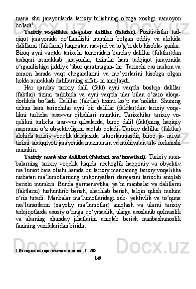 mana   shu   jarayonlarda   tarixiy   bilishning   o‘ziga   xosligi   namoyon
bo'ladi I
.
Tarixiy   voqelikka   aloqador   dalillar   (faktlar).   Pozitivistlar   tad-
qiqot   jarayonida   qo‘llanilishi   mumkin   bolgan   oddiy   va   alohida
dalillarni (faktlarni) haqiqatan mavjud va to‘g‘ri deb hisobla- ganlar.
Biroq   ayni   vaqtda   tarixchi   tomonidan   bunday   dalil lar   (faktlar)dan
tashqari   murakkab   jarayonlar,   tizimlar   ham   tadqiqot   jarayonida
o‘rganilishiga jiddiy e’tibor qaratmagan- lar. Tarixchi esa makon va
zamon   hamda   vaqt   chegaralarini   va   me’yorlarini   hisobga   olgan
holda murakkab dalillarning sifati- ni aniqlaydi.
Har   qanday   tarixiy   dalil   (fakt)   ayni   vaqtda   boshqa   dalillar
(faktlar)   tizimi   tarkibida   va   ayni   vaqtda   ular   bilan   o‘zaro   aloqa-
dorlikda   bo‘ladi.   Dalillar   (faktlar)   tizimi   ko‘p   ma’nolidir.   Shuning
uchun   ham   tarixchilar   ayni   bir   dalillar   (faktlar)dan   tarixiy   voqe-
likni   turlicha   tasavvur   qilishlari   mumkin.   Tarixchilar   tarixiy   vo-
qelikni   turlicha   tasavvur   qilsalarda,   biroq   dalil   (fakt)ning   haqiqiy
mazmuni   o‘z   obyektivligini   saqlab   qoladi.   Tarixiy   dalillar   (fakt lar)
alohida   tarixiy   voqelik   darajasida   takrorlanmasdir,   biroq   ja-   miyat
tizimi taraqqiyoti jarayonida mazmunan va mohiyatan tak- rorlanishi
mumkin.
Tarixiy   manbalar   dalillari   (faktlari,   ma’lumotlari).   Tarixiy   man-
balarning   tarixiy   voqelik   haqida   nechoglik   haqqoniy   va   obyektiv
ma’lumot bera olishi hamda bu tarixiy manbaning tarixiy voqe likka
nisbatan   ma’lumotlarining   imkoniyatlari   darajasini   tarix chi   aniqlab
berishi   mumkin.   Bunda   germenevtika,   ya’ni   man balar   va   dalillarni
(faktlarni)   tushuntirib   berish,   sharhlab   berish,   talqin   qilish   muhim
o‘rin   tutadi.   Manbalar   ma’lumotlaridagi   sub-   yektivlik   va   to‘qima
ma’lumotlarni   (xayoliy   ma’lumotlar)   aniqlash   va   ularni   tarixiy
tadqiqotlarda  asosiy o‘ringa qo‘ymaslik, ularga asoslanib qolmaslik
va   ularning   shunday   jihatlarini   aniqlab   berish   manbashunoslik
fanining vazifalaridan biridir.
I   История исторического знания. С. 208.
149