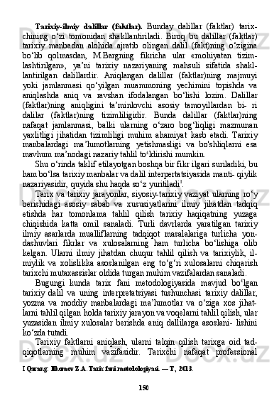 150Tarixiy-ilmiy   dalillar   (faktlar).   Bunday   dalillar   (faktlar)   tarix-
chining   o‘zi   tomonidan   shakllantiriladi.   Biroq   bu   dalillar   (faktlar)
tarixiy   manbadan   alohida   ajratib   olingan   dalil   (fakt)ning   o‘zigina
bo‘lib   qolmasdan,   M.Bargning   fikricha   ular   «mohiyatan   tizim-
lashtirilgan»,   ya’ni   tarixiy   nazariyaning   mahsuli   sifatida   shakl-
lantirilgan   dalillardir.   Aniqlangan   dalillar   (faktlar)ning   majmuyi
yoki   jamlanmasi   qo‘yilgan   muammoning   yechimini   topishda   va
aniqlashda   aniq   va   ravshan   ifodalangan   bo‘lishi   lozim.   Dalil lar
(faktlar)ning   aniqligini   ta’minlovchi   asosiy   tamoyillardan   bi-   ri
dalilar   (faktlar)ning   tizimliligidir.   Bunda   dalillar   (faktlar)ning
nafaqat   jamlanmasi,   balki   ularning   o‘zaro   bog‘liqligi   mazmunan
yaxlitligi   jihatidan   tizimliligi   muhim   ahamiyat   kasb   etadi.   Tarixiy
manbalardagi   ma’lumotlarning   yetishmasligi   va   bo'shliqlarni   esa
mavhum ma’nodagi nazariy tahlil to £
ldirishi mumkin.
Shu o‘rinda taklif etilayotgan boshqa bir fikr ilgari suriladiki, bu
ham bo‘lsa tarixiy manbalar va dalil interpertatsiyasida manti- qiylik
nazariyasidir, quyida shu haqda so‘z yuritiladi I
.
Tarix va tarixiy  jarayonlar,  siyosiy-tarixiy vaziyat  ularning  ro‘y
berishidagi   asosiy   sabab   va   xususiyatlarini   ilmiy   jihatdan   tadqiq
etishda   har   tomonlama   tahlil   qilish   tarixiy   haqiqatning   yuzaga
chiqishida   katta   omil   sanaladi.   Turli   davrlarda   yaratilgan   tarixiy
ilmiy   asarlarda   mualliflarning   tadqiqot   masalalariga   turlicha   yon-
dashuvlari   fikrlar   va   xulosalarning   ham   turlicha   bo‘lishiga   olib
kelgan.   Ularni   ilmiy   jihatdan   chuqur   tahlil   qilish   va   tarixiylik,   il-
miylik   va   xolislikka   asoslanilgan   eng   to‘g‘ri   xulosalarni   chiqarish
tarixchi mutaxassislar oldida turgan muhim vazifalardan sanaladi.
Bugungi   kunda   tarix   fani   metodologiyasida   mavjud   bo £
lgan
tarixiy   dalil   va   uning   interpretatsiyasi   tushunchasi   tarixiy   dalillar,
yozma   va   moddiy   manbalardagi   ma’lumotlar   va   o‘ziga   xos   jihat-
larni tahlil qilgan holda tarixiy jarayon va voqelarni tahlil qilish, ular
yuzasidan   ilmiy   xulosalar   berishda   aniq   dallilarga   asoslani-   lishini
ko‘zda tutadi.
Tarixiy   faktlarni   aniqlash,   ularni   talqin   qilish   tarixga   oid   tad-
qiqotlarning   muhim   vazifasidir.   Tarixchi   nafaqat   professional
I  Qarang: Ilhomov Z.A. Tarix fani metodologiyasi. — T., 2013. 