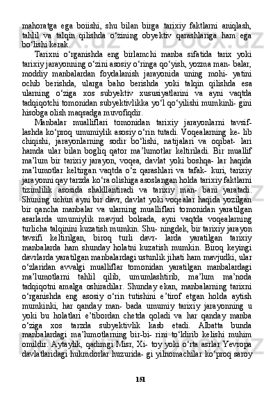 151mahoratga   ega   boiishi,   shu   bilan   birga   tarixiy   faktlarni   aniqlash,
tahlil   va   talqin   qilishda   o‘zining   obyektiv   qarashlariga   ham   ega
bo‘lishi kerak.
Tarixni   o‘rganishda   eng   birlamchi   manba   sifatida   tarix   yoki
tarixiy jarayonning o‘zini asosiy o‘ringa qo‘yish, yozma man- balar,
moddiy   manbalardan   foydalanish   jarayonida   uning   mohi-   yatini
ochib   berishda,   ularga   baho   berishda   yoki   talqin   qilishda   esa
ularning   o‘ziga   xos   subyektiv   xususiyatlarini   va   ayni   vaqtda
tadqiqotchi tomonidan subyektivlikka yo‘l qo‘yilishi mumkinli- gini
hisobga olish maqsadga muvofiqdir.
Manbalar   mualliflari   tomonidan   tarixiy   jarayonlarni   tavsif-
lashda ko‘proq umumiylik  asosiy o‘rin tutadi. Voqealarning  ke- lib
chiqishi,   jarayonlarning   sodir   bo‘lishi,   natijalari   va   oqibat-   lari
hamda   ular   bilan   bogliq   qator   ma’lumotlar   keltiriladi.   Bir   muallif
ma’lum   bir   tarixiy   jarayon,   voqea,   davlat   yoki   boshqa-   lar   haqida
ma’lumotlar   keltirgan   vaqtda   o‘z   qarashlari   va   tafak-   kuri,   tarixiy
jarayonni qay tarzda ko‘ra olishiga asoslangan holda tarixiy faktlarni
tizimlilik   asosida   shakllantiradi   va   tarixiy   man-   bani   yaratadi.
Shuning uchun  ayni  bir  davr,  davlat  yoki  voqealar   haqida  yozilgan
bir   qancha   manbalar   va   ularning   mualliflari   to monidan   yaratilgan
asarlarda   umumiylik   mavjud   bolsada,   ayni   vaqtda   voqealarning
turlicha talqinini kuzatish mumkin. Shu- ningdek, bir tarixiy jarayon
tavsifi   keltirilgan,   biroq   turli   davr-   larda   yaratilgan   tarixiy
manbalarda   ham   shunday   holatni   kuza tish   mumkin.   Biroq   keyingi
davrlarda yaratilgan manbalardagi ustunlik jihati ham mavjudki, ular
o‘zlaridan   avvalgi   mualliflar   tomonidan   yaratilgan   manbalardagi
ma’lumotlarni   tahlil   qilib,   umumlashtirib,   ma’lum   ma’noda
tadqiqotni   amalga   oshiradilar.   Shunday   ekan,   manbalarning   tarixni
o‘rganishda   eng   asosiy   o‘rin   tutishini   e’tirof   etgan   holda   aytish
mumkinki,   har   qanday   man-   bada   umumiy   tarixiy   jarayonning   u
yoki   bu   holatlari   e’tibordan   chetda   qoladi   va   har   qanday   manba
o‘ziga   xos   tarzda   subyektivlik   kasb   etadi.   Albatta   bunda
manbalardagi   ma’lumotlarning   bir-bi-   rini   to‘ldirib   kelishi   muhim
omildir.   Aytaylik,   qadimgi   Misr,   Xi-   toy   yoki   o‘rta   asrlar   Yevropa
davlatlaridagi hukmdorlar huzurida- gi yilnomachilar ko‘proq saroy 