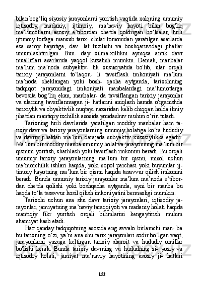 152bilan bog‘liq siyosiy jarayonlarni yoritish vaqtida xalqning umumiy
iqtisodiy,   madaniy,   ijtimoiy,   ma’naviy   hayoti   bilan   bog'liq
ma’lumotlarni   asosiy   e’tibordan   chetda   qoldirgan   bo‘lsalar,   turli
ijtimoiy toifaga mansub tarix- chilar tomonidan yaratilgan asarlarda
esa   saroy   hayotiga,   dav-   lat   tuzilishi   va   boshqaruvidagi   jihatlar
umumlashtirilgan.   Bun-   day   xilma-xillikni   ayniqsa   antik   davr
mualliflari   asarlarida   yaqqol   kuzatish   mumkin.   Demak,   manbalar
ma’lum   ma’noda   subyektiv-   lik   xususiyatida   bo'lib,   ular   orqali
tarixiy   jarayonlarni   to‘laqon-   li   tavsiflash   imkoniyati   ma’lum
ma’noda   cheklangan   yoki   bosh-   qacha   aytganda,   tarixchining
tadqiqot   jarayonidagi   imkoniyati   manbalardagi   ma’lumotlarga
bevosita   bog‘liq   ekan,   manbalar-   da   tavsiflangan   tarixiy   jarayonlar
va ularning  tavsiflanmagan  ji-  hatlarini  aniqlash  hamda  o'rganishda
tarixiylik va obyektivlik nuqtayi nazaridan kelib chiqqan holda ilmiy
jihatdan mantiqiy izchillik asosida yondashuv muhim o‘rin tutadi.
Tarixning   turli   davrlarida   yaratilgan   moddiy   manbalar   ham   ta -
rixiy davr va tarixiy jarayonlarning umumiy holatiga ko‘ra hududiy
va   davriy   jihatdan   ma’lum   darajada   subyektiv   xususiylikka   egadir.
Ma’lum bir moddiy manba umumiy holat va jarayonning ma’lum bir
qismini yoritish, sharhlash yoki tavsiflash imkonini beradi. Bu orqali
umumiy   tarixiy   jarayonlarning   ma’lum   bir   qismi,   misol   uchun
me’morchilik   ishlari   haqida,   yoki   sopol   parchasi   yoki   buyumlar   ij -
timoiy hayotning ma’lum bir qismi haqida tasavvur qilish imkonini
beradi.   Bunda   umumiy   tarixiy   jarayonlar   ma’lum   ma’noda   e’tibor -
dan   chetda   qolishi   yoki   boshqacha   aytganda,   ayni   bir   manba   bu
haqda to‘la tasavvur hosil qilish imkoniyatini bermasligi mumkin.
Tarixchi   uchun   ana   shu   davr   tarixiy   jarayonlari,   iqtisodiy   ja -
rayonlar, jamiyatning ma’naviy taraqqiyoti va madaniy holati ha qida
mantiqiy   fikr   yuritish   orqali   bilimlarini   kengaytirish   muhim
ahamiyat kasb etadi.
Наг   qanday tadqiqotning asosida eng avvalo birlamchi man- ba
bu tarixning o‘zi, ya’ni ana shu tarix jarayonlari sodir bo‘lgan vaqt,
jarayonlarni   yuzaga   keltirgan   tarixiy   sharoit   va   hududiy   omillar
bo'lishi   kerak.   Bunda   tarixiy   davrning   va   hududning   si-   yosiy   va
iqtisodiy   holati,   jamiyat   ma’naviy   hayotining   asosiy   ji-   hatlari
