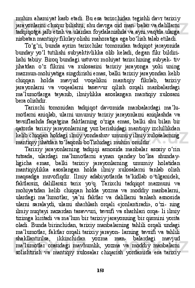 153muhim ahamiyat kasb etadi. Bu esa tarixchidan tegishli davr tarixiy
jarayonlarini chuqur bilishni, shu davrga oid man- balar va dalillarni
tadqiqotga jalb etish va ulardan foydalanishda va ayni vaqtda ularga
nisbatan mantiqiy fikrlay olishi mahoratiga ega bo‘lish talab etiladi.
To‘g‘ri,   bunda   ayrim   tarixchilar   tomonidan   tadqiqot   jarayonida
bunday   yo‘l   tutilishi   subyektivlikka   olib   keladi,   degan   fikr   bildiri-
lishi tabiiy. Biroq bundagi ustuvor mohiyat tarixchining subyek- tiv
jihatdan   o‘z   fikrini   va   xulosasini   tarixiy   jarayonga   yoki   uning
mazmun-mohiyatiga singdirishi emas, balki tarixiy jarayondan kelib
chiqqan   holda   mavjud   voqelikni   mantiqiy   fikrlab,   tarixiy
jarayonlarni   va   voqealarni   tasavvur   qilish   orqali   manbalardagi
ma’lumotlarga   tayanib,   ilmiylikka   asoslangan   mantiqiy   xulosani
bera olishdir.
Tarixchi   tomonidan   tadqiqot   davomida   manbalardagi   ma’lu-
motlarni   aniqlab,   ularni   umumiy   tarixiy   jarayonlarni   aniqlashda   va
tavsiflashda   faqatgina   faktlarning   o £
ziga   emas,   balki   shu   bilan   bir
qatorda tarixiy jarayonlarning  yuz berishidagi mantiqiy  izchillikdan
kelib chiqqan holdagi ilmiy yondashuv umumiy ilmiy xulosalarning
mantiqiy jihatdan to‘laqonli boTishidagi muhim omildir.
Tarixiy   jarayonlarning   tadqiqi   asnosida   manbalar   asosiy   o‘rin
tutsada,   ulardagi   ma’lumotlarni   aynan   qanday   bo‘lsa   shunday-
ligicha   emas,   balki   tarixiy   jarayonlarning   umumiy   holatidan
mantiqiylikka   asoslangan   holda   ilmiy   xulosalarni   tanlab   olish
maqsadga   muvofiqdir.   Ilmiy   adabiyotlarda   ta’kidlab   o £
tilganidek,
faktlarsiz,   dalillarsiz   tarix   yo £
q.   Tarixchi   tadqiqot   mazmuni   va
mohiyatidan   kelib   chiqqan   holda   yozma   va   moddiy   manbalarni,
ulardagi   ma’lumotlar,   ya’ni   faktlar   va   dalillarni   tanlash   asnosi da
ularni   saralaydi,   ularni   sharhlash   orqali   «jonlantiradi»,   o £
zi-   ning
ilmiy   nuqtayi   nazardan   tasavvuri,   tavsifi   va   sharhlari   orqa-   li   ilmiy
tizimga kiritadi va ma’lum bir tarixiy jarayonning bir qismini yorita
oladi.  Bunda birinchidan,  tarixiy  manbalarning  tahlili  orqali  undagi
ma’lumotlar,   faktlar   orqali   tarixiy   jarayon-   larning   tavsifi   va   tahlili
shakllantirilsa,   ikkinchidan   yozma   man-   balardagi   mavjud
ma’lumotlar   orasidagi   mavhumlik,   yozma   va   moddiy   manbalarni
solishtirish   va   mantiqiy   xulosalar   chiqarish   yordamida   esa   tarixiy 