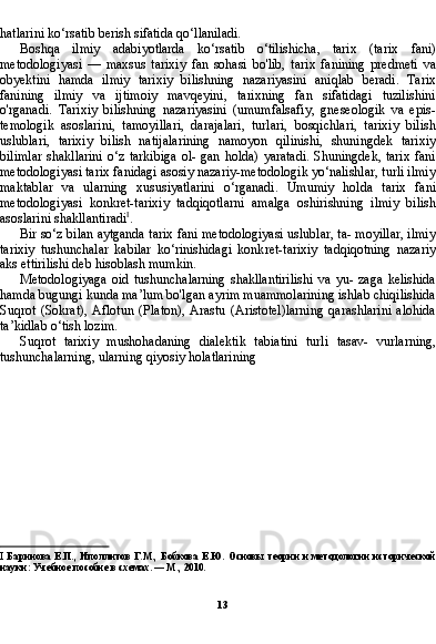 131
  Смоленский Н.И. Теория и методология истории. — М.: Академия,
2007. С. 3.
hatlarini ko‘rsatib berish sifatida qo‘llaniladi.
Boshqa   ilmiy   adabiyotlarda   ko‘rsatib   o‘tilishicha,   tarix   (ta rix   fani)
metodologiyasi   —   maxsus   tarixiy   fan   sohasi   bo'lib,   ta rix   fanining   predmeti   va
obyektini   hamda   ilmiy   tarixiy   bilish ning   nazariyasini   aniqlab   beradi.   Tarix
fanining   ilmiy   va   ijtimoiy   mavqeyini,   tarixning   fan   sifatidagi   tuzilishini
o'rganadi.   Tari xiy   bilishning   nazariyasini   (umumfalsafiy,   gneseologik   va   epis-
temologik   asoslarini,   tamoyillari,   darajalari,   turlari,   bosqichlari,   tarixiy   bilish
uslublari,   tarixiy   bilish   natijalarining   namoyon   qilinishi,   shuningdek   tarixiy
bilimlar  shakllarini  o‘z  tarkibiga   ol-  gan  holda)  yaratadi.   Shuningdek,  tarix   fani
metodologiyasi ta rix fanidagi asosiy nazariy-metodologik yo‘nalishlar, turli ilmiy
maktablar   va   ularning   xususiyatlarini   o‘rganadi.   Umumiy   hol da   tarix   fani
metodologiyasi   konkret-tarixiy   tadqiqotlarni   amalga   oshirishning   ilmiy   bilish
asoslarini shakllantiradi I
.
Bir so‘z bilan aytganda tarix fani metodologiyasi uslublar, ta- moyillar, ilmiy
tarixiy   tushunchalar   kabilar   ko‘rinishidagi   konk ret-tarixiy   tadqiqotning   nazariy
aks ettirilishi deb hisoblash mumkin.
Metodologiyaga   oid   tushunchalarning   shakllantirilishi   va   yu-   zaga   kelishida
hamda bugungi kunda ma’lum bo'lgan ayrim muammolarining ishlab chiqilishida
Suqrot   (Sokrat),   Aflotun   (Platon),   Arastu   (Aristotel)larning   qarashlarini   alohida
ta’kidlab o‘tish lozim.
Suqrot   tarixiy   mushohadaning   dialektik   tabiatini   turli   tasav-   vurlarning,
tushunchalarning, ularning qiyosiy holatlarining 
I   Баринова Е.П., Иполлитов  Г.М., Бобкова  Е.Ю.  Основы  теории и методологии  исторической
науки: Учебное пособие в схемах. — М., 2010. 