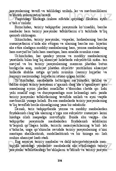 154jarayonlarning   tavsifi   va   tahlilidagi   uzilish-   lar   va   mavhumliklarni
to'ldirish imkoniyatini beradi.
Yuqoridagi   fikrlarga   xulosa   sifatida   quyidagi   fikrlarni   aytib
o‘tish o‘rinlidir.
Birinchidan,   tarixiy   tadqiqotlar   jarayonida   ko‘rinadiki,   barcha
manbalar   ham   tarixiy   jarayonlar   tafsilotlarini   o‘z   tarkibida   to‘liq
qamrab ololmagan.
Ikkinchidan,   tarixiy   jarayonlar,   voqealar,   hodisalarning   bar cha
xususiyatlarini   o‘zida   aks   ettirgan   va   ularning   barcha   mo-   hiyatini
aks ettira oladigan moddiy manbalarning ham, yozma manbalarning
ham mavjud bo‘lishi ham mantiqan, ham amalda mumkin emas.
Uchinchidan,   har   qanday   yozma   va   moddiy   manbalarning
yaratilishi   bilan   bog‘liq  aksariyat  holatlarda  subyektivlik  nisba-   tan
mavjud   va   bu   tarixiy   jarayonlarning   mazmun   jihatdan   butun
borligicha   aniq,   mohiyat   jihatdan   obyektiv   yoritilishini   aksari yat
hollarda   shubha   ostiga   qo‘yishi   mumkin   (rasmiy   hujjatlar   va
huquqiy mazmundagi hujjatlarni istisno qilgan holda).
To‘rtinchidan,   manbalarda   keltirilgan   ma’lumotlar,   dalillar   va
faktlar orqali tarixiy jarayonni o‘rganish chog‘ida o‘rganilayot-  gan
masalaning   ayrim   jihatlari   mualliflar   e’tiboridan   chetda   qo-   lishi
yoki   muallif   ongi   va   dunyoqarashiga   mos   kelmasligi   nati-   jasida
tarixiy   jarayonlar   tafsilotlarining   tavsifida   uzilish   va   ayni   vaqtda
mavhumlik yuzaga keladi. Bu esa manbalarda tarixiy jara yonlarning
to‘liq tavsiflab berila olmasligining yana bir sababidir.
Demak,   tarix   tadqiqotlarida   yozma   va   moddiy   manbalardan
foydalanish chog‘ida ularning o‘ziga xos subyektiv xususiyat- larini
hisobga   olish   maqsadga   muvofiqdir.   Bunda   shu   vaqtga-   cha
tadqiqotlar   jarayonida   manbalardan   foydalanish   uslublarini
to‘laqonli   qo‘llagan   holda,   tarixchi   nazariyachilarning   ta’kid-   lab
o‘tishicha,   unga   qo‘shimcha   ravishda   tarixiy   jarayonlarning   o‘zini
mantiqan   shakllantirish,   modellashtirish   va   bir   tizimga   so-   lish
muhim ahamiyat kasb etadi.
Eng   asosiysi   tarixiy   manbalar   va   dalil   interpretatsiyasida   man-
tiqiylik   asosidagi   yondashuv   manbalarda   aks   ettirilmagan   tarixiy
jarayonlar   tafsilotlaridagi   bo‘shliqlarni   to‘ldirish   va   tarixiy   jarayon