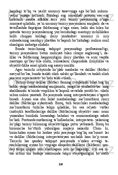 155haqidagi   to‘liq   va   yaxlit   umumiy   tasavvurga   ega   bo‘lish   imkoni-
yatini   yuzaga   keltiradi.   Bundagi   eng   murakkab   jarayon   esa   eng
birlamchi   manba   sifatida   tarix   yoki   tarixiy   jarayonning   o‘ziga
murojaat qilishdir, ya’ni umumiy tarixiy jarayonlarni aniqlash- da va
tavsiflashda   faqatgina   faktlarning   o‘ziga   emas,   balki   shu   bi lan   bir
qatorda tarixiy jarayonlarning  yuz berishidagi mantiqiy  izchillikdan
kelib   chiqqan   holdagi   ilmiy   yondashuv   umumiy   il-   miy
xulosalarning mantiqiy  jihatdan  to‘laqonli  bo‘lishidagi mu him omil
ekanligini inobatga olishdir.
Bunda   tarixchining   tadqiqot   jarayonidagi   professional!igi,
tarixiy   jarayonlarni   butun   mohiyati   bilan   chuqur   anglamog‘i,   da-
lillar   va   faktlarning   haqqoniyligini   ilmiy   jihatdan   va   ayni   vaqtda
mantiqan   qo‘llay   bila   olishi,   xulosalarni   chiqarishda   ilmiylikka   va
obyektivlikka amal qilishi eng asosiy omildir.
Agar   tarixchi   ixtiyorida   ko‘plab   manbalar   va   dalillar   (faktlar)
mavjud bo‘lsa, bunda tanlab olish uslubi qo‘llaniladi va tanlab olish
jarayoni reprezentativ bo‘lishi talab etiladi.
Tarixiy-ilmiy dalillar  (faktlar) fanning rivojlanishi  bilan bog‘liq
holda, yangi manbalarning aniqlanishi, yangicha yondashuvlar- ning
shakllanishi ta’sirida voqelikni to‘laqonli ravishda yoritib be- rilishi
uchun imkon yaratadi. Bu jarayonda uning interpretatsiyasi o‘zgarib
boradi.   Aynan   ana   shu   holat   manbalardagi   ma’lumotlarni   ilmiy
dalillar   (faktlar)ga   aylantiradi.   Biroq,   turli   tarixchilar   man balardagi
ma’lumotlarni   turlicha   talqin   qiladilar,   bu   esa   relyati-   vistlar
(nisbiylik   tarafdorlari)ga   dalillar   (faktlar)ning   obyektiv   maz-   muni
yuzasidan   buzilishi   borasidagi   bahslari   va   munozaralariga   sabab
bo‘ladi. Postmodernistlarning ta’kidlashicha, interpretatsi- yalarning
ko‘pligi   tarixiy   bilimning   obyektivligiga   putur   yetkazadi.   Biroq   bu
birmuncha   bo‘rttirib   yuborilgan   nuqtayi   nazardir.   Chun-   ki,
birinchidan   aynan   bir   hodisa   yoki   jarayonga   bog‘liq   ma’lumot-   lar
va   dalillar   (faktlar)ning   interpretatsiyasi   unchalik   ham   ko‘p   emas.
Tarixchi   har   qanday   tadqiqot   jarayonida   o‘zidan   avvalgi   ta-
rixchilarning   aynan   bir   voqeaga   aloqador   dalillarni   (faktlarni)   qan -
day   talqin   qilgani   yoki   sharhlagani   yoki   qo‘llaganligi,   o‘zi   esa   ni-
ma   uchun   uni   boshqa   mazmunda   talqin   etayotganligini   ko‘rsatib 