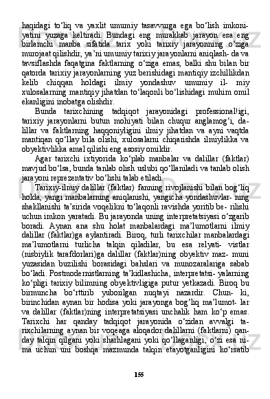 155haqidagi   to‘liq   va   yaxlit   umumiy   tasavvurga   ega   bo‘lish   imkoni-
yatini   yuzaga   keltiradi.   Bundagi   eng   murakkab   jarayon   esa   eng
birlamchi   manba   sifatida   tarix   yoki   tarixiy   jarayonning   o‘ziga
murojaat qilishdir, ya’ni umumiy tarixiy jarayonlarni aniqlash- da va
tavsiflashda   faqatgina   faktlarning   o‘ziga   emas,   balki   shu   bi lan   bir
qatorda tarixiy jarayonlarning  yuz berishidagi mantiqiy  izchillikdan
kelib   chiqqan   holdagi   ilmiy   yondashuv   umumiy   il-   miy
xulosalarning mantiqiy  jihatdan  to‘laqonli  bo‘lishidagi mu him omil
ekanligini inobatga olishdir.
Bunda   tarixchining   tadqiqot   jarayonidagi   professional!igi,
tarixiy   jarayonlarni   butun   mohiyati   bilan   chuqur   anglamog‘i,   da-
lillar   va   faktlarning   haqqoniyligini   ilmiy   jihatdan   va   ayni   vaqtda
mantiqan   qo‘llay   bila   olishi,   xulosalarni   chiqarishda   ilmiylikka   va
obyektivlikka amal qilishi eng asosiy omildir.
Agar   tarixchi   ixtiyorida   ko‘plab   manbalar   va   dalillar   (faktlar)
mavjud bo‘lsa, bunda tanlab olish uslubi qo‘llaniladi va tanlab olish
jarayoni reprezentativ bo‘lishi talab etiladi.
Tarixiy-ilmiy dalillar  (faktlar) fanning rivojlanishi  bilan bog‘liq
holda, yangi manbalarning aniqlanishi, yangicha yondashuvlar- ning
shakllanishi ta’sirida voqelikni to‘laqonli ravishda yoritib be- rilishi
uchun imkon yaratadi. Bu jarayonda uning interpretatsiyasi o‘zgarib
boradi.   Aynan   ana   shu   holat   manbalardagi   ma’lumotlarni   ilmiy
dalillar   (faktlar)ga   aylantiradi.   Biroq,   turli   tarixchilar   man balardagi
ma’lumotlarni   turlicha   talqin   qiladilar,   bu   esa   relyati-   vistlar
(nisbiylik   tarafdorlari)ga   dalillar   (faktlar)ning   obyektiv   maz-   muni
yuzasidan   buzilishi   borasidagi   bahslari   va   munozaralariga   sabab
bo‘ladi. Postmodernistlarning ta’kidlashicha, interpretatsi- yalarning
ko‘pligi   tarixiy   bilimning   obyektivligiga   putur   yetkazadi.   Biroq   bu
birmuncha   bo‘rttirib   yuborilgan   nuqtayi   nazardir.   Chun-   ki,
birinchidan   aynan   bir   hodisa   yoki   jarayonga   bog‘liq   ma’lumot-   lar
va   dalillar   (faktlar)ning   interpretatsiyasi   unchalik   ham   ko‘p   emas.
Tarixchi   har   qanday   tadqiqot   jarayonida   o‘zidan   avvalgi   ta-
rixchilarning   aynan   bir   voqeaga   aloqador   dalillarni   (faktlarni)   qan -
day   talqin   qilgani   yoki   sharhlagani   yoki   qo‘llaganligi,   o‘zi   esa   ni-
ma   uchun   uni   boshqa   mazmunda   talqin   etayotganligini   ko‘rsatib
